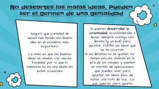 Seguro que cantidad de
veces has tenido una buena
idea en el momento más
inoportuno.
Lo malo es que las buenas
ideas se olvidan con mucha
facilidad, por lo que la
memoria no es una aliada en
estas ocasiones
Si quieres desarrollar la
creatividad, acostúmbrate a
llevar siempre contigo una
libreta (y un boli) para
apuntar TODAS las ideas que
se te ocurran.
Si las libretas no te gustan, no
tienes excusa. Vivimos en la
era de los móviles y existen
un montón de aplicaciones
que puedes usar para
apuntar las ideas, bloc de
notas, una nota de voz… Lo
que quieras, pero apunta
No descartes las malas ideas. Pueden
ser el germen de una genialidad
 