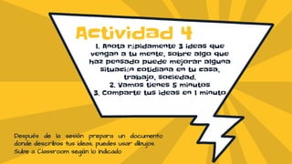1. Anota rápidamente 3 ideas que
vengan a tu mente, sobre algo que
haz pensado puede mejorar alguna
situación cotidiana en tu casa,
trabajo, sociedad.
2. Vamos tienes 5 minutos
3. Comparte tus ideas en 1 minuto
Actividad 4
Después de la sesión prepara un documento
donde describas tus ideas, puedes usar dibujos.
Sube a Classroom según lo indicado
 