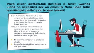 Para crear contenidos geniales o tener buenas
ideas no necesitas ser un experto. Solo hace falta
que sientas pasión por lo que haces!
Si las tuercas no te interesan lo más
mínimo, será complicado que seas
capaz de crear contenidos originales
y de calidad de forma constante,
sobre tuercas…
Pero si la temática o la actividad que
desempeñas para la que necesitas
ideas la llevas en la sangre, te
despierta una sonrisa y disfrutas, la
fluidez de ideas llegará sola.
● No siempre ejercemos la profesión
elegida.
● La profesion elegida no siempre es la
que queriamos.
 