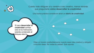 Si para desarrollar la
creatividad confías
solo en la motivación,
estarás condenado al
bloqueo eterno.
Cuanto más obligues a tu cerebro a ser creativo, menos tendrás
que preguntarte cómo desarrollar la creatividad.
Una buena práctica consiste en tener un diario de creatividad
Elige un horario (preferiblemente cuando seas más creativo) y oblígate
a escribir ideas. No midas la calidad. Solo apunta.
 