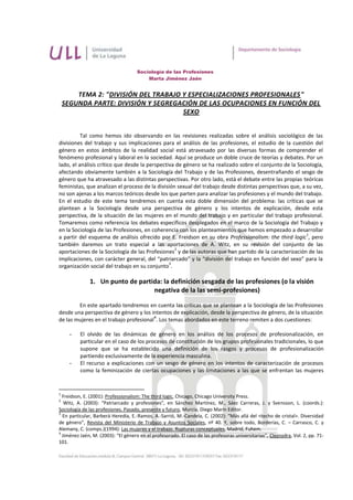 Sociología de las Profesiones
                                         Marta Jiménez Jaén


        TEMA 2: "DIVISIÓN DEL TRABAJO Y ESPECIALIZACIONES PROFESIONALES"
    SEGUNDA PARTE: DIVISIÓN Y SEGREGACIÓN DE LAS OCUPACIONES EN FUNCIÓN DEL
                                      SEXO


          Tal como hemos ido observando en las revisiones realizadas sobre el análisis sociológico de las
divisiones del trabajo y sus implicaciones para el análisis de las profesiones, el estudio de la cuestión del
género en estos ámbitos de la realidad social está atravesado por las diversas formas de comprender el
fenómeno profesional y laboral en la sociedad. Aquí se produce un doble cruce de teorías y debates. Por un
lado, el análisis crítico que desde la perspectiva de género se ha realizado sobre el conjunto de la Sociología,
afectando obviamente también a la Sociología del Trabajo y de las Profesiones, desentrañando el sesgo de
género que ha atravesado a las distintas perspectivas. Por otro lado, está el debate entre las propias teóricas
feministas, que analizan el proceso de la división sexual del trabajo desde distintas perspectivas que, a su vez,
no son ajenas a los marcos teóricos desde los que parten para analizar las profesiones y el mundo del trabajo.
En el estudio de este tema tendremos en cuenta esta doble dimensión del problema: las críticas que se
plantean a la Sociología desde una perspectiva de género y los intentos de explicación, desde esta
perspectiva, de la situación de las mujeres en el mundo del trabajo y en particular del trabajo profesional.
Tomaremos como referencia los debates específicos desplegados en el marco de la Sociología del Trabajo y
en la Sociología de las Profesiones, en coherencia con los planteamientos que hemos empezado a desarrollar
                                                                                                          1
a partir del esquema de análisis ofrecido por E. Freidson en su obra Professionalism: the third logic , pero
también daremos un trato especial a las aportaciones de A. Witz, en su revisión del conjunto de las
                                                  2
aportaciones de la Sociología de las Profesiones y de las autoras que han partido de la caracterización de las
implicaciones, con carácter general, del “patriarcado” y la “división del trabajo en función del sexo” para la
                                                3
organización social del trabajo en su conjunto .

              1. Un punto de partida: la definición sesgada de las profesiones (o la visión
                                  negativa de la las semi-profesiones)

        En este apartado tendremos en cuenta las críticas que se plantean a la Sociología de las Profesiones
desde una perspectiva de género y los intentos de explicación, desde la perspectiva de género, de la situación
                                        4
de las mujeres en el trabajo profesional . Los temas abordados en este terreno remiten a dos cuestiones:

      -   El olvido de las dinámicas de género en los análisis de los procesos de profesionalización, en
          particular en el caso de los procesos de constitución de los grupos profesionales tradicionales, lo que
          supone que se ha establecido una definición de los rasgos y procesos de profesionalización
          partiendo exclusivamente de la experiencia masculina.
      -   El recurso a explicaciones con un sesgo de género en los intentos de caracterización de procesos
          como la feminización de ciertas ocupaciones y las limitaciones a las que se enfrentan las mujeres


1
  Freidson, E. (2001): Professionalism: The third logic, Chicago, Chicago University Press.
2
   Witz, A. (2003): “Patriarcado y profesiones”, en Sánchez Martínez, M., Sáez Carreras, J. y Svensson, L. (coords.):
Sociología de las profesiones. Pasado, presente y futuro, Murcia, Diego Marín Editor.
3
  En particular, Barberá Heredia, E.-Ramos, A.-Sarrió, M.-Candela, C. (2002): “Más allá del <techo de cristal>. Diversidad
de género”, Revista del Ministerio de Trabajo y Asuntos Sociales, nº 40. Y, sobre todo, Borderías, C. – Carrasco, C. y
Alemany, C. (comps.)(1994): Las mujeres y el trabajo. Rupturas conceptuales, Madrid, Fuhem.
4
  Jiménez Jaén, M. (2003): “El género en el profesorado. El caso de las profesoras universitarias”, Clepsydra, Vol. 2, pp. 71-
101.
 