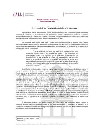 Sociología de las Profesiones
                                             Marta Jiménez Jaén




                                3.2. El análisis del “patriarcado capitalista”: Z. Eisenstein

          Algunas de las críticas del feminismo radical al marxismo clásico son compartidas por el feminismo
socialista. Z. Eisenstein, ya a mediados de los años setenta, intenta establecer las bases de un análisis
materialista histórico del “patriarcado capitalista” iniciando sus reflexiones con una crítica al uso, dentro de
distintas vertientes del marxismo, de las tesis de la enajenación de Marx.

          Los problemas de la mujer, para Marx y Engels, solo son resultado de su posición como “meros
instrumentos para la reproducción”, por ello su principal interés fue la producción capitalista y la revolución
socialista (de la que esperaban que efectivamente emanaría la igualdad para las mujeres). Así, la familia no es
percibida en toda su complejidad:
                                “...se le considera sólo como otra parte de la superestructura, que
                     refleja de manera total a la sociedad de clases, y las relaciones de
                     reproducción pasan a ser incluidas en las relaciones de producción. Lo
                     importante no es que la familia no refleje a la sociedad sino que, a través
                     tanto de su estructura como de su ideología patriarcales, la familia y la
                     necesidad de la reproducción también estructuran a la sociedad. Esta relación
                     recíproca entre familia y sociedad, producción y reproducción, determina la
                                            22
                     vida de las mujeres.”

          Al señalar las limitaciones del marxismo originario por considerar sólo la opresión de clases como el
marco de relaciones de dominio en las sociedades capitalistas, posición derivada de la prioridad que Marx y
Engels dieron a la producción sobre la reproducción, la propuesta es, entonces, ampliar el método
materialista histórico de modo que incorpore las relaciones de las mujeres con la división sexual del trabajo y
conciba a la sociedad como productora/reproductora, al tiempo que incorpore también la formulación
ideológica de esta relación; no hay nada en este método, a juicio de esta autora, que lo limite exclusivamente
a las relaciones de clase. La idea genérica que se comparte es que la opresión de las mujeres se traduce en
beneficios materiales e ideológicos para el capital; por ello, los problemas que se abordan remiten a las
reflexiones sobre la doble esfera de la "producción del plusvalor" y la "reproducción de las relaciones
capitalistas y patriarcales de producción": analizar el ámbito de la familia y el trabajo doméstico en relación
con los procesos de reproducción material e ideológica de la fuerza de trabajo; las condiciones específicas de
la explotación de las mujeres en el trabajo productivo; y, también, la relación entre las divisiones de género
en el seno de las clases sociales. En el centro de los análisis se sitúan, en primer término, las explicaciones
sobre el origen, la historia y la materialización de la "división del trabajo en función del sexo", así como su
vinculación con las dinámicas de la "división capitalista del trabajo" y las relaciones de explotación
capitalistas.

         El “feminismo socialista”, por tanto, frente al marxismo clásico y el feminismo radical, “analiza el
poder en términos de sus orígenes de clase y de sus raíces patriarcales. En un análisis de este tipo, ni el
capitalismo ni el patriarcado resultan sistemas autónomos o idénticos sino que son, en la forma que cobran
                                           23
actualmente, mutuamente dependientes” .




22
     Eisenstein, Z. (1980): opus cit., p. 26.
23
     Ibídem, p. 33.
 