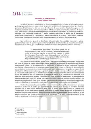 Sociología de las Profesiones
                                       Marta Jiménez Jaén


         Por ello, la opresión y la explotación no son términos equivalentes en lo que se refiere a las mujeres
y otros grupos oprimidos: en nuestro caso, la opresión también remite inexorablemente a las relaciones
patriarcales. El patriarcado ha sido una forma de relaciones de poder anterior al capitalismo, pero en este
modo de producción asume contenidos específicos, “abriéndose paso por entre las dicotomías de clase y
sexo, esfera pública y privada, trabajo doméstico y asalariado, familia y economía, lo personal y lo político, la
                                             24
ideología y las condiciones materiales” . Ambos sistemas interactúan de modo que el patriarcado
proporciona al capitalismo la “organización sexual jerárquica de la sociedad”, políticamente necesaria,
mientras que el capitalismo, impulsado por la búsqueda de ganancias, alimenta al orden patriarcal.

          Los hombres, en general, se benefician del patriarcado: han decidido interpretar y utilizar
políticamente el hecho de que las mujeres son las reproductoras de la humanidad. En ello se ha sustentado la
división sexual del trabajo, que surca tanto a la familia nuclear típica del capitalismo como a la economía:


                           “La división sexual del trabajo y la sociedad cumple con un
                  propósito específico que es el de estabilizar a la sociedad a través de la
                  familia a la vez que organiza un dominio del trabajo, el trabajo
                  doméstico, para el que no hay paga (las amas de casa) o si la hay es
                  muy limitada (las trabajadoras domésticas asalariadas) o en todo caso
                                                                         25
                  desigual (dentro de la fuerza de trabajo asalariada).”
          Esta concepción integrada de la división social y sexual del trabajo admite y reconoce la existencia de
dos clases de trabajo: el trabajo asalariado y el trabajo doméstico, de modo que se debe modificar el modelo
de análisis del trabajo y de las clases sociales en la sociedad. Así, aunque no se llega a equiparar el trabajo
doméstico al trabajo productivo, la autora plantea que sí debe ser el trabajo en el ámbito de la reproducción
una condición a tener en cuenta en los análisis de clases, que a su juicio deben complejizarse, superando los
déficits tanto del marxismo ortodoxo (que asignaba la posición de clase a la mujer en función de la posición en
el ámbito de la producción, bien de ella o bien de su marido) como del feminismo radical, en su afirmación de
que el sexo determina por sí la clase social. Se propugna el esbozo de un “análisis de clase feminista”, que
parta del hecho de que las mujeres “comparten posiciones económicas semejantes y sin embargo están
divididas a través de la estructura familiar hasta experimentar las diferencias económicas reales de clase”. Un
agrupamiento posible sería el que viene dado por cuatro categorías: trabajadoras domésticas (amas de casa),
                                                                                                       26
mujeres trabajadoras no profesionales, mujeres profesionales y mujeres adineradas que no trabajan .
        Finalmente, de cara a las potencialidades transformadoras de la mujer, la autora considera que éstas
derivan de la situación de agobio que experimenta este colectivo en el hogar y en el trabajo, teniendo
presente que, si bien existen diferencias entre ellas, al mismo tiempo hay puntos de contacto que
“proporcionan la base para una organización interclasista. Y aunque deben reconocerse las diferencias (y
establecer las prioridades políticas), la lucha feminista comienza de aquella base común que deriva de los
                                                                    27
papeles específicos que comparten las mujeres en el patriarcado” . De ahí la necesaria vinculación de las
mujeres socialistas al movimiento feminista.




24
    Ibídem, p. 34.
25
    Ibídem, p. 42.
26
    Ibídem, pp. 43-45.
27
   Ibídem, p. 46.
 