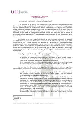 Sociología de las Profesiones
                                      Marta Jiménez Jaén


          ¿Cómo se articula esta ideología en las sociedades capitalistas?

         En el capitalismo no se parte de “una división entre tareas masculinas y tareas femeninas en el
ámbito mismo de la producción (...). En el capitalismo, la producción es unisexo. Ello no significa, por
supuesto, que no haya ramas de la industria que empleen con preferencia a las mujeres: lo que queremos
decir es que, cuando ello ocurre, la lógica capitalista no lo hace racionalizándolo en función de una asociación
especial que asignaría a la idea de la feminidad <lugares naturales> en la producción en virtud de ciertas
afinidades electivas entre las características intrínsecas de los tipos de trabajo que se realizan en
                                         33
determinadas áreas de la producción.” Una instancia extraeconómica ha de servir de soporte y de “agente
de inscripción”.

         Sin embargo, no por ello el capitalismo destruyó las bases mismas de la ideología de la división
sexual del trabajo; simplemente las desplazó: “del establecimiento de distinciones internas al propio ámbito
                                                                                     34
de la producción pasó a trazar el meridiano entre la producción y la reproducción.” Para caracterizar este
desplazamiento, la autora recurre a Zaretsky: “<con el crecimiento de la industria, el capitalismo dividió la
producción material entre sus formas socializadas (la esfera de la producción de mercancías) y el trabajo
privado realizado predominantemente por las mujeres en el seno del hogar. De esta manera la supremacía
masculina, que precedió ampliamente al capitalismo, se convirtió en parte institucional del sistema capitalista
                 35
de producción>.”

          Esto configura una doble situación para la mujer en el capitalismo:

          -    de un lado, su inserción en las estructuras del parentesco –la familia llamada nuclear o
               restringida- que sirven de marco de control de sus capacidades sexuales y reproductoras
               condiciona el papel que le es asignado en la división sexual del trabajo
          -    de otro, la división sexual del trabajo separa la esfera de las relaciones mercantiles capitalistas
               de producción del campo de la reproducción de la fuerza de trabajo y de la vida privada.

        Ello hace que las diferencias en el capitalismo se establezcan en términos específicos:
sobreexplotación, provisionalidad, excepcionalidad y extrapolación de los roles domésticos en la vida social:

          -    Las diferencias en el capitalismo se traducen en un mayor grado de explotación de la mujer: es
               más explotada cuando se emplea en las mismas tareas que el hombre, o bien se la emplea en
               tareas susceptibles de mayor grado de explotación.
          -    Su inserción en la producción tiene siempre el carácter de un asomo desde el campo de la
               reproducción, de modo que adquiere un carácter provisional y excepcional: no hay escrúpulos
               ideológicos para que las mujeres hagan de todo, siempre que sea en un momento dado, en
               determinadas coyunturas (épocas de guerra); su sueldo tiene un carácter específico, estando
               determinado por funciones que proceden de la esfera de la reproducción: es complementario y
               transitorio (hasta que se casa o tiene un hijo, hasta que el marido gane más o deje de estar en el
               paro,...). En realidad, la mujer para el capital es siempre una “trabajadora posible” y cuando está
               trabajando es siempre una “parada latente”.
          -    Cuando una profesión es considerada más genuinamente femenina, ello ocurre porque deriva
               de proyecciones de los roles que le son asignados a la mujer en el hogar (cuidados sanitarios,


33
   Ibídem, p. 245.
34
   Ibídem, p. 246.
35
   Ibídem.
 