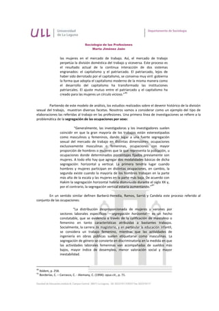 Sociología de las Profesiones
                                            Marta Jiménez Jaén


                     las mujeres en el mercado de trabajo. Así, el mercado de trabajo
                     perpetúa la división doméstica del trabajo y viceversa. Este proceso es
                     el resultado actual de la continua interacción de dos sistemas
                     engranados: el capitalismo y el patriarcado. El patriarcado, lejos de
                     haber sido derrotado por el capitalismo, se conserva muy viril: gobierna
                     la forma que adopta el capitalismo moderno de la misma manera como
                     el desarrollo del capitalismo ha transformado las instituciones
                     patriarcales. El ajuste mutuo entre el patriarcado y el capitalismo ha
                                                                  40
                     creado para las mujeres un círculo vicioso.”


        Partiendo de este modelo de análisis, los estudios realizados sobre el devenir histórico de la división
sexual del trabajo, muestran diversas facetas. Nosotros vamos a considerar como un ejemplo del tipo de
elaboraciones las referidas al trabajo en las profesiones. Una primera línea de investigaciones se refiere a la
problemática de la segregación de las ocupaciones por sexo:

                               “Generalmente, las investigadoras y los investigadores suelen
                     coincidir en que la gran mayoría de los trabajos están estereotipados
                     como masculinos y femeninos, dando lugar a una fuerte segregación
                     sexual del mercado de trabajo en distintas dimensiones: ocupaciones
                     exclusivamente masculinas o femeninas, ocupaciones con mayor
                     proporción de hombres o mujeres que la que representa la población, u
                     ocupaciones donde determinados porcentajes fijados previamente son
                     mujeres. A todo ello hay que agregar dos modalidades básicas de dicha
                     segregación: horizontal y vertical. La primera tendría lugar cuando
                     hombres y mujeres participan en distintas ocupaciones, en cambio, la
                     segunda existe cuando la mayoría de los hombres trabajan en la parte
                     más alta de la escala y las mujeres en la parte más baja. De acuerdo con
                     Hakim la segregación horizontal habría disminuido durante el siglo XX y,
                                                                                    41
                     por el contrario, la segregación vertical estaría aumentando.”

        En un sentido similar definen Barberá-Heredia, Ramos, Sarrió y Candela este proceso referido al
conjunto de las ocupaciones:

                              “La distribución desproporcionada de mujeres y varones por
                     sectores laborales específicos —segregación horizontal— es un hecho
                     constatable, que se evidencia a través de la calificación de masculino o
                     femenino en tanto características atribuidas a bastantes trabajos.
                     Socialmente, la carrera de magisterio, y en particular la educación infantil,
                     se considera un trabajo femenino, mientras que las actividades de
                     ingeniería en obras públicas suelen etiquetarse como masculinas. La
                     segregación de género se convierte en discriminatoria en la medida en que
                     las actividades laborales femeninas van acompañadas de sueldos más
                     bajos, mayor índice de desempleo, menor valoración social y mayor
                     inestabilidad.



40
     Ibídem, p. 258.
41
     Borderías, C. – Carrasco, C. - Alemany, C. (1994): opus cit., p. 71.
 