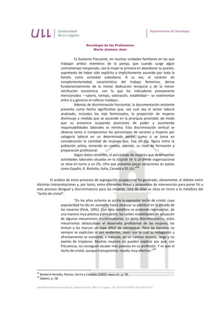 Sociología de las Profesiones
                                           Marta Jiménez Jaén


                              Es bastante frecuente, en muchas unidades familiares en las que
                    trabajan ambos miembros de la pareja, que cuando surge algún
                    contratiempo inesperado, sea la mujer la primera en abandonar su puesto,
                    sopretexto de haber sido explícita o implícitamente asumido por toda la
                    familia como actividad subsidiaria. A su vez, el carácter de
                    complementariedad, característica del trabajo femenino, deriva
                    fundamentalmente de la menor dedicación temporal y de la menor
                    retribución económica, con lo que los indicadores previamente
                    mencionados —salario, tiempo, valoración, estabilidad— se realimentan
                    entre sí y generan el «efecto madeja».
                              Además de discriminación horizontal, la documentación existente
                    presenta como hecho significativo que, sea cual sea el sector laboral
                    analizado, incluidos los más feminizados, la proporción de mujeres
                    disminuye a medida que se asciende en la jerarquía piramidal, de modo
                    que su presencia ocupando posiciones de poder y asumiendo
                    responsabilidades laborales es mínima. Esta discriminación vertical se
                    observa tanto si comparamos los porcentajes de varones y mujeres por
                    categoría laboral en un determinado sector, como si se toma en
                    consideración la cantidad de mujeres que, hoy en día, figura entre la
                    población activa, teniendo en cuenta, además, su nivel de formación y
                    preparación profesional.
                              Según datos recientes, el porcentaje de mujeres que desempeñan
                    actividades laborales situadas en la cúspide de la pirámide organizacional
                    se sitúa en torno a un 2%, cifra que presenta pocas variaciones en países
                                                                      42
                    como España, G. Bretaña, Italia, Canadá y EE.UU.”


         El análisis de estos procesos de segregación ocupacional ha generado, obviamente, el debate entre
distintas interpretaciones y, por tanto, entre diferentes líneas y propuestas de intervención para poner fin a
este proceso desigual y discriminatorio para las mujeres. Una de ellas se sitúa en torno a la metáfora del
“techo de cristal”:
                             “En los años ochenta se acuña la expresión techo de cristal, cuya
                    popularidad ha ido en aumento hasta alcanzar su plenitud en la década de
                    los noventa (Peck, 1991). Con esta metáfora se pretende representar, de
                    una manera muy plástica y elocuente, las sutiles modalidades de actuación
                    de algunos mecanismos discriminatorios. En tanto discriminatorios, estos
                    mecanismos obstaculizan el desarrollo profesional de las mujeres, las
                    limitan y les marcan un tope difícil de sobrepasar. Pero las barreras no
                    siempre se explicitan ni son evidentes, razón por la cual su indagación y
                    afrontamiento se convierte, a menudo, en un camino sinuoso, largo y no
                    exento de tropiezos. Muchas mujeres no pueden explicar por qué, con
                    frecuencia, no consiguen escalar más puestos en su profesión. Y es que el
                                                                                  43
                    techo de cristal, aunque transparente, resulta muy efectivo.”




42
     Barberá-Heredia, Ramos, Sarrió y Candela (2002): opus cit., p. 56.
43
     Ibídem, p. 58.
 
