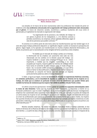 Sociología de las Profesiones
                                       Marta Jiménez Jaén


         Los estudios en el marco de las tesis neomarxistas sobre las profesiones han tratado de poner en
evidencia cómo las condiciones estructurales de la organización del trabajo profesional están atravesadas
por el género. El marco de relaciones sociales, económicas y políticas resultantes del cruce entre el
patriarcado y el capitalismo ha marcado la organización del trabajo:
                          “La organización de los procesos y los métodos de trabajo no
                 son ajenos al género de los trabajadores. (...) En distintos sectores y
                 períodos económicos, las empresas utilizan métodos diferentes según el
                                                             44
                 sexo de las personas que pueden contratar.”
         Ya veremos en la última parte de este tema cómo las transformaciones que han tenido lugar en el
seno del propio trabajo profesional adquieren un significado singular cuando se incorpora la perspectiva de
género. Según Apple, se ha operado una transformación en muchos empleos altamente feminizados y, de
hecho, las presiones por la racionalización se han dirigido de forma sustantiva a estos empleos:

                          “A medida que el mercado de trabajo cambia con el tiempo,
                 la disminución de los empleos con autonomía está cada vez más
                 relacionada con los cambios en la división sexual del trabajo. Las
                 mujeres tenderán a ocupar estos empleos. Y, lo que no es menos
                 importante, a medida que los empleos –autónomos o no- sean
                 ocupados por mujeres, mayores serán los intentos de controlar desde
                 fuera tanto el contenido de esos trabajos como el modo en que se
                 hacen. Así, la escisión entre concepción y ejecución y lo que se ha
                 dado en llamar la descualificación y depotenciación de los trabajos ha
                 constituido un conjunto de fuerzas que han ejercido un impacto
                                                                      45
                 particularmente poderoso sobre el trabajo femenino”
         S. Acker, al igual que Apple, reclama la necesidad de ahondar en experiencias históricas concretas,
en contextos particulares, y en la necesidad de abordar el análisis de las historias de las mujeres en su
trabajo, de modo que se analicen en particular el cruce entre las condiciones que pueden limitar pero
también las formas de resistencia que las mujeres han sabido (o podido) articular frente a éstas.

           Un último conjunto de aportaciones tiende a poner en cuestión los supuestos estereotipados sobre
la mano de obra femenina “como que las mujeres no están interesadas, ni dispuestas a invertir en su
formación profesional o que no están interesadas en la promoción profesional. Numerosas investigaciones
empíricas han cuestionado estos supuestos mostrando además cómo, por ejemplo, en puestos de trabajo de
un cierto estatus las mujeres no son admitidas en los círculos de relaciones sociales extralaborales de los que
se sirven los profesionales para apoyar su promoción. De la misma forma que, a otros niveles, las mujeres
han querido introducirse en profesiones típicamente masculinas han contado con fuertes resistencias no sólo
personales o laborales sino de toda una cultura del trabajo diferenciada en la que las mujeres encuentran una
                         46
difícil identificación.”

         Muchos estudios empíricos, “al analizar las actitudes masculinas frente al trabajo asalariado, lo han
hecho en términos de la influencia del entorno de trabajo, mientras que al tratar las femeninas, las han referido al
de la familia. (...) a partir de estas críticas, algunos estudios concretos han comenzado a analizar el impacto de las



44
   Ibídem, p. 72.
45
   Apple, M.W. (1989): Maestros y textos, Barcelona, Paidós/MEC, p. 63.
46
   Borderías y Carrasco (1994): opus cit., p. 74.
 