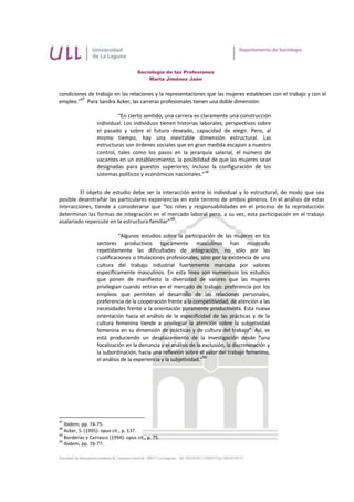 Sociología de las Profesiones
                                          Marta Jiménez Jaén


condiciones de trabajo en las relaciones y la representaciones que las mujeres establecen con el trabajo y con el
         47
empleo.” Para Sandra Acker, las carreras profesionales tienen una doble dimensión:

                           “En cierto sentido, una carrera es claramente una construcción
                  individual. Los individuos tienen historias laborales, perspectivas sobre
                  el pasado y sobre el futuro deseado, capacidad de elegir. Pero, al
                  mismo tiempo, hay una inevitable dimensión estructural. Las
                  estructuras son órdenes sociales que en gran medida escapan a nuestro
                  control, tales como los pasos en la jerarquía salarial, el número de
                  vacantes en un establecimiento, la posibilidad de que las mujeres sean
                  designadas para puestos superiores, incluso la configuración de los
                                                                48
                  sistemas políticos y económicos nacionales.”


         El objeto de estudio debe ser la interacción entre lo individual y lo estructural, de modo que sea
posible desentrañar las particulares experiencias en este terreno de ambos géneros. En el análisis de estas
interacciones, tiende a considerarse que “los roles y responsabilidades en el proceso de la reproducción
determinan las formas de integración en el mercado laboral pero, a su vez, esta participación en el trabajo
                                               49
asalariado repercute en la estructura familiar” :

                            “Algunos estudios sobre la participación de las mujeres en los
                  sectores productivos típicamente masculinos han mostrado
                  repetidamente las dificultades de integración, no sólo por las
                  cualificaciones o titulaciones profesionales, sino por la existencia de una
                  cultura del trabajo industrial fuertemente marcada por valores
                  específicamente masculinos. En esta línea son numerosos los estudios
                  que ponen de manifiesto la diversidad de valores que las mujeres
                  privilegian cuando entran en el mercado de trabajo: preferencia por los
                  empleos que permiten el desarrollo de las relaciones personales,
                  preferencia de la cooperación frente a la competitividad, de atención a las
                  necesidades frente a la orientación puramente productivista. Esta nueva
                  orientación hacia el análisis de la especificidad de las prácticas y de la
                  cultura femenina tiende a privilegiar la atención sobre la subjetividad
                  femenina en su dimensión de prácticas y de cultura del trabajo”. Así, se
                  está produciendo un desplazamiento de la investigación desde “una
                  focalización en la denuncia y el análisis de la exclusión, la discriminación y
                  la subordinación, hacia una reflexión sobre el valor del trabajo femenino,
                                                                   50
                  el análisis de la experiencia y la subjetividad.”




47
   Ibídem, pp. 74-75.
48
   Acker, S. (1995): opus cit., p. 137.
49
   Borderías y Carrasco (1994): opus cit., p. 75.
50
   Ibídem, pp. 76-77.
 