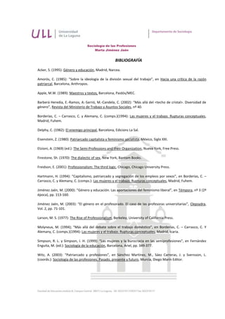 Sociología de las Profesiones
                                      Marta Jiménez Jaén


                                                     BIBLIOGRAFÍA

Acker, S. (1995): Género y educación, Madrid, Narcea.

Amorós, C. (1985): “Sobre la ideología de la división sexual del trabajo”, en Hacia una crítica de la razón
patriarcal, Barcelona, Anthropos.

Apple, M.W. (1989): Maestros y textos, Barcelona, Paidós/MEC.

Barberá Heredia, E.-Ramos, A.-Sarrió, M.-Candela, C. (2002): “Más allá del <techo de cristal>. Diversidad de
género”, Revista del Ministerio de Trabajo y Asuntos Sociales, nº 40.

Borderías, C. – Carrasco, C. y Alemany, C. (comps.)(1994): Las mujeres y el trabajo. Rupturas conceptuales,
Madrid, Fuhem.

Delphy, C. (1982): El enemigo principal, Barcelona, Edicions La Sal.

Eisenstein, Z. (1980): Patriarcado capitalista y feminismo socialista, México, Siglo XXI.

Etzioni, A. (1969) (ed.): The Semi-Professions and their Organization, Nueva York, Free Press.

Firestone, Sh. (1970): The dialectic of sex, New York, Bantam Books.

Freidson, E. (2001): Professionalism: The third logic, Chicago, Chicago University Press.

Hartmann, H. (1994): “Capitalismo, patriarcado y segregación de los empleos por sexos”, en Borderías, C. –
Carrasco, C. y Alemany, C. (comps.): Las mujeres y el trabajo. Rupturas conceptuales, Madrid, Fuhem.

Jiménez Jaén, M. (2000): “Género y educación. Las aportaciones del feminismo liberal”, en Témpora, nº 3 (2ª
época), pp. 113-160.

Jiménez Jaén, M. (2003): “El género en el profesorado. El caso de las profesoras universitarias”, Clepsydra,
Vol. 2, pp. 71-101.

Larson, M. S. (1977): The Rise of Professionalism, Berkeley, University of California Press.

Molyneux, M. (1994); “Más allá del debate sobre el trabajo doméstico”, en Borderías, C. – Carrasco, C. Y
Alemany, C. (comps.)(1994): Las mujeres y el trabajo. Rupturas conceptuales, Madrid, Icaria.

Simpson, R. L. y Simpson, I. H. (1999): “Las mujeres y la burocracia en las semiprofesiones”, en Fernández
Enguita, M. (ed.): Sociología de la educación, Barcelona, Ariel, pp. 349-377.

Witz, A. (2003): “Patriarcado y profesiones”, en Sánchez Martínez, M., Sáez Carreras, J. y Svensson, L.
(coords.): Sociología de las profesiones. Pasado, presente y futuro, Murcia, Diego Marín Editor.
 