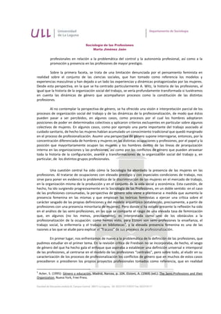 Sociología de las Profesiones
                                       Marta Jiménez Jaén


         profesionales en relación a la problemática del control y la autonomía profesional, así como a la
         promoción y presencia en las profesiones de mayor prestigio.

         Sobre la primera faceta, se trata de una limitación denunciada por el pensamiento feminista en
realidad sobre el conjunto de las ciencias sociales, que han tomado como referencia los modelos y
experiencias masculinas y han dejado a un lado las experiencias y dinámicas protagonizadas por las mujeres.
Desde esta perspectiva, en la que se ha centrado particularmente A. Witz, la historia de las profesiones, al
igual que la historia de la organización social del trabajo, se vería profundamente transformada si tuviéramos
en cuenta las dinámicas de género que acompañaron procesos como la constitución de las distintas
profesiones.

         Al no contemplar la perspectiva de género, se ha ofrecido una visión e interpretación parcial de los
procesos de organización social del trabajo y de las dinámicas de la profesionalización, de modo que éstos
pueden pasar a ser percibidos, en algunos casos, como procesos por el cual los hombres adoptaron
posiciones de poder en determinados colectivos y aplicaron criterios excluyentes en particular sobre algunos
colectivos de mujeres. En algunos casos, como por ejemplo una parte importante del trabajo asociado al
cuidado sanitario, de hecho las mujeres habían acumulado un conocimiento tradicional que quedó marginado
en el proceso de profesionalización. Asumir una perspectiva de género supone interrogarse, entonces, por la
concentración diferenciada de hombres y mujeres en las distintas ocupaciones y profesiones, por el papel y la
posición que mayoritariamente ocupan las mujeres y los hombres dentro de las líneas de jerarquización
interna en las organizaciones y las profesiones, así como por los conflictos de género que pueden atravesar
toda la historia de la configuración, avance y transformaciones de la organización social del trabajo y, en
particular, de los distintos grupos profesionales.


         Una cuestión central ha sido cómo la Sociología ha abordado la presencia de las mujeres en las
profesiones. Al tratarse de ocupaciones con elevado prestigio y con especiales condiciones de trabajo, nos
sirve para poner en evidencia la problemática de la discriminación de las mujeres en el mercado de trabajo,
en la organización misma de la producción y en el conjunto de la vida social y económica. Esta cuestión, de
hecho, ha ido surgiendo progresivamente en la Sociología de las Profesiones, en un doble sentido: en el caso
de las profesiones consumadas, la perspectiva de género sólo viene a plantearse a medida que aumenta la
presencia femenina en las mismas y que empiezan las teóricas feministas a ejercer una crítica sobre el
carácter sesgado de las propias definiciones y del modelo arquetípico (establecido, precisamente, a partir de
profesiones con una presencia minoritaria de mujeres). Pero donde sí ha estado presente la reflexión ha sido
en el análisis de las semi-profesiones, en las que se comparte el rasgo de una elevada tasa de feminización
que, en algunos (no los menos, precisamente), es interpretada como uno de los obstáculos a la
profesionalización de la ocupación: como hemos visto, para Etzioni son semi-profesiones la enseñanza, el
                                                            5
trabajo social, la enfermería y el trabajo en bibliotecas , y la elevada presencia femenina es una de las
razones a las que se alude para explicar el “fracaso” de sus procesos de profesionalización.

         En primer lugar, nos enfrentamos de nuevo a la problemática de la definición de las profesiones, que
pudimos estudiar en el primer tema. En la revisión crítica de Freidson no se incorporaba, de hecho, el sesgo
de género del que ha hecho gala el enfoque que aspiraba a establecer una definición universal e intemporal
de las profesiones, al centrarse en el modelo de las profesiones “centrales”, pero sobre todo, al eludir en su
caracterización de los procesos de profesionalización los conflictos de género que en muchos de estos casos
precedieron o presidieron los propios proyectos profesionales tomados como referencia, que en realidad

5
 Acker, S. (1995): Género y educación, Madrid, Narcea, p. 104. Etzioni, A. (1969) (ed.): The Semi-Professions and their
Organization, Nueva York, Free Press.
 
