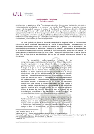 Sociología de las Profesiones
                                       Marta Jiménez Jaén


constituyeron, en palabras de Witz, “ejemplos paradigmáticos de proyectos profesionales con actores
                                                                            6
masculinos de clase privilegiada, en un momento y una sociedad dada.” Desde esta perspectiva, entonces,
adquiere más fuerza aún la propuesta de Freidson de abandonar la pretensión de una definición ahistórica y
                                                               7
universal de las profesiones, y sobre todo la de M. S. Larson en la que plantea la necesidad de entender el
profesionalismo en términos de “proyectos profesionales”, pero concibiendo éstos no sólo en relación a las
clases sociales y a los parámetros estructurales e históricos del capitalismo, como lo formuló esta autora, sino
también en relación a los géneros que sustentaban los distintos proyectos y a los parámetros de lo que se ha
dado en llamar, como veremos, el “capitalismo patriarcal”.

         Un buen ejemplo para poner en evidencia la relevancia del sesgo de género en las definiciones
funcionalistas de las profesiones viene dado por el caso de las semiprofesiones. Como hemos visto, las
principales elaboraciones emiten una percepción negativa de su elevada tasa de feminización. Son
                                                                         8
emblemáticos, en ese sentido, los textos de R. L. Simpson e I. H. Simpson , quienes parten de la consideración
de las semiprofesiones como ocupaciones sometidas al "control burocrático" debido, en gran medida, a la
presencia mayoritaria de mujeres en su fuerza de trabajo y a las condiciones específicas en que, al decir de
ellos, éstas se incorporan a las ocupaciones. No está de más conocer directamente algunas de sus
afirmaciones:

                  "La composición predominantemente femenina                      de las
         semiprofesiones potencia todas estas fuerzas en favor del control burocrático
         sobre las organizaciones en las que trabajan. El público es menos propenso a
         garantizar autonomía a las mujeres que a los hombres. El vínculo principal de
         la mujer es el que le une al papel familiar; por tanto, las mujeres están
         comprometidas de una manera menos intrínseca con el trabajo que los
         hombres y es menos probable que mantengan un elevado nivel de trabajo
         especializado. Dado que sus motivos laborales son más utilitarios y menos
         orientados a la tarea de manera intrínseca que los esgrimidos por los varones,
         puede que precisen más control. La competencia de vínculos más fuertes con
         sus papeles familiares y (...) con sus clientes por parte de las mujeres hace que
         sea menos probable, en comparación con los varones, que desarrollen
         orientaciones hacia el grupo de referencia de colegas. Por estas razones, y
         porque a menudo comparten la norma cultural general de que las mujeres
         deberían someterse a los hombres, aquéllas son más propensas que estos
         últimos a aceptar los controles burocráticos que se imponen en las
         organizaciones burocráticas en las organizaciones semiprofesionales y es
                                                                                  9
         menos probable que busquen un estatus genuinamente profesional."

                  "Es fácil demostrar que en los campos semiprofesionales, los
         hombres consiguen más de lo que sería su cuota proporcional de los mejores
         trabajos, como en otras ocupaciones, y es evidente que determinadas
         mujeres suelen ser víctimas de discriminación con respecto a la promoción y
         al empleo. Pero cabe defender que la falta de éxito laboral de las mujeres no
         siempre se debe a la discriminación y que, cuando la discriminación ocurre,

6
  Witz, A. (2003): opus cit., p. 93.
7
  Larson, M. S. (1977): The Rise of Professionalism, Berkeley, University of California Press.
8
  Simpson, R. L. y Simpson, I. H. (1999): “Las mujeres y la burocracia en las semiprofesiones”, en Fernández Enguita, M.
(ed.): Sociología de la educación, Barcelona, Ariel, pp. 349-377.
9
  Ibídem, p. 352.
 