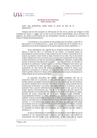 Sociología de las Profesiones
                                       Marta Jiménez Jaén


            quizás haya fundamentos válidos desde un punto de vista de la
                           10
            organización."

         Tampoco está de más recuperar las afirmaciones de otro de los autores que integran el texto
recopilado por Etzioni, T. Leggatt, que se hace eco de las diversas especificidades, que él entiende como
negativas, que implica la feminización de una semiprofesión concreta, la enseñanza no universitaria, en
relación al modelo de profesionalización:

                    "La enseñanza es una ocupación de alto prestigio para las mujeres, a pesar de su
            baja posición en el ranking general, y, a pesar de la insatisfacción de los hombres en su
            experiencia, es una de las ocupaciones en las que las mujeres se sienten satisfechas. (...)

                     Varios observadores han sugerido que la ocupación docente peculiarmente se
            adecua al estilo de vida y la orientación de las mujeres. La ocupación puede ser
            desarrollada por quienes asumen un bajo compromiso con la carrera, característico de las
            mujeres que aspiran a tener familia en algún momento de sus vidas. Hoy en día muchas
            mujeres trabajan pero solo una minoría asume compromisos ocupacionales de alto rango.
            Su baja demanda de una base de conocimientos rápidamente cambiante y especializada
            permite un periodo de excedencia de la práctica -...- para una enseñante, sin necesitar un
            periodo de re-cualificación. También requiere un periodo de formación inicial menor que
            el de las profesiones de élite, ello implica posponer mucho menos el matrimonio en
            comparación con otras formas de cualificación profesional. Además, el requerir poca
            experiencia acumulada en el ejercicio, tan importante para muchas otras profesiones,
            desde la gestión industrial al trabajo policial, elimina esta barrera para reincorporarse al
            trabajo después de una ausencia prolongada.

                     La naturaleza burocrática del contexto laboral, compatible sólo con un
            compromiso débil con la autonomía, es más aceptable para las mujeres que para los
            hombres porque han jugado tradicionalmente un rol más subordinado que los hombres y
            por ello han aceptado más la autoridad. Ellas tienen, en general, menos ambición que los
            hombres para promocionar, una postura que implica situarse en la docencia, ya que la
            promoción lleva a puestos administrativos y a trabajos ajenos al aula, que son los que
            reciben mejores remuneraciones. (...). Una de las barreras para un nivel superior de
            profesionalización en la enseñanza es el rudimentario desarrollo de los grupos de colegas,
            derivado del escaso compromiso de las mujeres empleadas cuyas actividades y
            responsabilidades familiares son menos compatibles que las de los hombres para asumir
            lealtades con grupos extrafamiliares. Finalmente, al menos en la enseñanza primaria, el rol
            mismo es más coherente con la maternidad que con la paternidad: apela a habilidades de
            nutrición, y a una aproximación holística hacia otra gente que está más desarrollada
            culturalmente entre las mujeres. El cliente de la escuela primaria es la infancia, luchando
            por aprender, con bajos niveles de complicación en el lenguaje y las emociones, y en todas
            las sociedades las mujeres estás más socializadas que los hombres para dar cuidado y
            asistencia.(...)
                   Lo que es importante en el contexto de este ensayo es no solo el hecho de que la
            enseñanza es una ocupación buscada y atractiva para las mujeres sino también las
            consecuencias que ello acarrea. Estas son profundas. La alta proporción de mujeres

10
     Ibídem, p. 359.
 