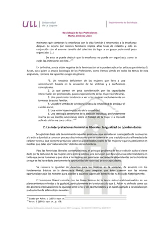 Sociología de las Profesiones
                                            Marta Jiménez Jaén


            miembros que combinan la enseñanza con la vida familiar o retornando a la enseñanza
            después de dejarla por razones familiares implica altas tasas de rotación y esto en
            conjunción con el enorme tamaño del colectivo da lugar a un grupo profesional poco
            organizado. (...)
                     De esto se puede deducir que la enseñanza no puede ser organizada, como lo
                                               11
            están las profesiones de élite..."

        En definitiva, a esta visión negativa de la feminización se le pueden aplicar las críticas que sintetiza S.
Acker, para quien la propia Sociología de las Profesiones, como iremos viendo en todos los temas de esta
asignatura, contiene los siguientes sesgos de género:

                       "1. Un <modelo deficiente> de las mujeres que lleva a una
              aproximación basada en la acusación de las víctimas y a confusiones
              conceptuales.
                       2. Lo que parece ser poca consideración por las capacidades
              intelectuales del profesorado, quizás especialmente de las mujeres profesoras.
                       3. Una persistente tendencia a ver a las mujeres exclusivamente en
              términos de su rol familiar.
                       4. Un pobre sentido de la historia unido a la inhabilidad de anticipar el
              cambio social.
                       5. Una visión hipersimplificada de la causalidad.
                       6. Una ideología penetrante de la elección individual, profundamente
              inserta en los escritos americanos sobre el trabajo de la mujer y a menudo
                                                 12
              aplicada de forma poco crítica..."

                   2. Las interpretaciones feministas liberales: la igualdad de oportunidades

          Se aglutinan bajo esta denominación aquellas posiciones que consideran la relegación de las mujeres
a la esfera doméstica como un proceso discriminatorio que se sustenta en una tradición cultural heredada de
carácter sexista, que contiene prejuicios sobre las posibilidades reales de las mujeres y que es persistente en
mostrar que éstas son "naturalmente" distintas de los hombres.

         Para las feministas liberales contemporáneas, el principal problema de esta tradición cultural viene
dado por la exclusión de las mujeres de la esfera pública, una exclusión que desestima sus potencialidades en
tanto que seres humanos y que sitúa a las mujeres en posiciones socialmente dependientes de los hombres
sin que se les haya dado previamente la oportunidad de hacer uso de sus capacidades.

        Se requiere la igualdad de derechos para las mujeres en la sociedad, de acuerdo con los
fundamentos básicos de la democracia liberal, para asegurar que éstas cuenten con las mismas
oportunidades que los hombres para acceder a aquellos lugares de donde se las ha excluido históricamente.

         El feminismo liberal coincide con las líneas básicas de la teoría estructural-funcionalista en sus
planteamientos referidos a la igualdad, particularmente en lo relativo a lo que S. Acker ha definido como sus
dos grandes preocupaciones: la igualdad ante la ley y de oportunidades, y el papel asignado a la socialización
y adquisición de estereotipos sexuales.

11
     Citado por Acker, S. (1995): opus cit.
12
     Acker, S. (1995): opus cit., p. 108.
 