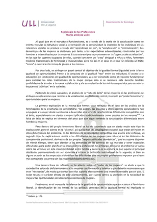 Sociología de las Profesiones
                                     Marta Jiménez Jaén


         Al igual que en el estructural-funcionalismo, es a través de la teoría de la socialización como se
intenta vincular la estructura social a la formación de la personalidad: la inserción de los individuos en las
relaciones sociales se produce a través del "aprendizaje del rol", la "socialización" o "internalización". Las
desventajas de las mujeres se atribuyen, por tanto, a las expectativas estereotipadas, construidas por los
hombres e internalizadas por las mujeres. Estos estereotipos se promueven en las "agencias de socialización",
en las que los agentes ocupados de ellas, cuando conceden un "trato" desigual a niñas y niños, fomentan
modelos tradicionales de feminidad y masculinidad, pero no así en el caso en el que se conceda un trato
"mixto" o neutral en términos de género a los mismos.

          Por otro lado, se atribuye un papel central al objetivo de la igualdad formal (igualdad ante la ley e
igualdad de oportunidades) frente a la conquista de la igualdad "real" entre los individuos. El acceso a la
educación, en condiciones de igualdad de oportunidades, va a ser concebido como el requisito fundamental
para cambiar los roles tradicionales de la mujer porque sólo si se reconoce este derecho tendrán
posibilidades de acceder a la nueva socialización y a la acumulación de los méritos requeridos para acceder a
los puestos "públicos" en la sociedad.

         Partiendo de estos supuestos, el análisis de la “falta de éxito” de las mujeres en las profesiones se
atribuye a explicaciones que remiten a la socialización, conflictos de control, inversión en "poder femenino" y
oportunidades para las mujeres.

          La primera explicación es la misma que hemos visto reflejada en el caso de los análisis de la
feminización de la enseñanza no universitaria: "los padres, las escuelas y otros agentes socializadores han
empujado a la mujer desde su infancia a desarrollar una serie de características difícilmente compatibles con
                                                                                                        13
el éxito, especialmente en ciertos campos tipificados tradicionalmente como propios de los varones" . La
falta de éxito se explica en términos del peso que aún sigue teniendo la socialización diferenciada entre
hombres y mujeres.
          Pero dentro del propio feminismo liberal se ha ido asumiendo que en cierto modo este tipo de
explicaciones pone el acento en la "víctima", así que se han ido desplegando estudios que tratan de incidir en
otras dimensiones del problema. En los términos de la concepción competitiva que asume este enfoque, un
segundo tipo de explicaciones remite a las dificultades de las mujeres para situarse en las dinámicas de
competencia profesional, derivadas de sus propias "responsabilidades domésticas", que les supone disponer
de menor tiempo, tener que atender a las demandas de las carreras de sus maridos y tener especiales
dificultades para poder planificar su propia carrera profesional. Sin embargo, de nuevo el problema se vuelca
sobre las víctimas: en esta incompatibilidad entre familia y carrera es la primera la que supone el principal
obstáculo, permaneciendo sin ser sometida a críticas la definición institucional de la segunda, si bien en
alguna ocasión se ha empezado a identificar las dificultades que las propias profesiones imponen para hacer
más compatible la carrera con las responsabilidades domésticas.

        Una tercera línea de reflexión se ha abierto sobre el "poder de las mujeres": se alude a que la
sociedad ha valorado deficientemente a las mujeres con formación y talento y que debería reconocerse que
eran "necesarias", de modo que contar con ellas suponía efectivamente una inversión rentable para el país. S.
Acker resalta el carácter elitista de este planteamiento, por cuanto centra su atención en la necesidad de
mejorar las oportunidades de sólo ciertos colectivos de mujeres.

          Finalmente, en el marco de la defensa de la igualdad de oportunidades que caracteriza al feminismo
liberal, la identificación de los límites de las políticas centradas en la igualdad formal ha implicado el

13
     Ibídem, p. 176.
 