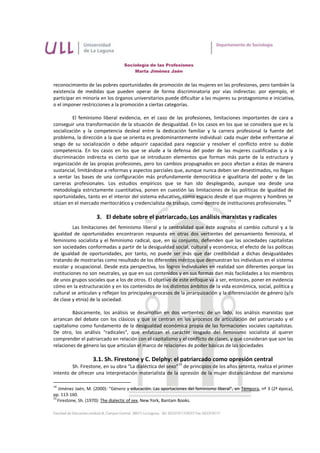 Sociología de las Profesiones
                                      Marta Jiménez Jaén


reconocimiento de las pobres oportunidades de promoción de las mujeres en las profesiones, pero también la
existencia de medidas que pueden operar de forma discriminatoria por vías indirectas: por ejemplo, el
participar en minoría en los órganos universitarios puede dificultar a las mujeres su protagonismo e iniciativa,
o el imponer restricciones a la promoción a ciertas categorías.

         El feminismo liberal evidencia, en el caso de las profesiones, limitaciones importantes de cara a
conseguir una transformación de la situación de desigualdad. En los casos en los que se considera que es la
socialización y la competencia desleal entre la dedicación familiar y la carrera profesional la fuente del
problema, la dirección a la que se orienta es predominantemente individual: cada mujer debe enfrentarse al
sesgo de su socialización o debe adquirir capacidad para negociar y resolver el conflicto entre su doble
competencia. En los casos en los que se alude a la defensa del poder de las mujeres cualificadas y a la
discriminación indirecta es cierto que se introducen elementos que forman más parte de la estructura y
organización de las propias profesiones, pero los cambios propugnados en poco afectan a éstas de manera
sustancial, limitándose a reformas y aspectos parciales que, aunque nunca deben ser desestimados, no llegan
a sentar las bases de una configuración más profundamente democrática e igualitaria del poder y de las
carreras profesionales. Los estudios empíricos que se han ido desplegando, aunque sea desde una
metodología estrictamente cuantitativa, ponen en cuestión las limitaciones de las políticas de igualdad de
oportunidades, tanto en el interior del sistema educativo, como espacio desde el que mujeres y hombres se
                                                                                                            14
sitúan en el mercado meritocrático y credencialista de trabajo, como dentro de instituciones profesionales.

                     3. El debate sobre el patriarcado. Los análisis marxistas y radicales
          Las limitaciones del feminismo liberal y la centralidad que éste asignaba al cambio cultural y a la
igualdad de oportunidades encontraron respuesta en otras dos vertientes del pensamiento feminista, el
feminismo socialista y el feminismo radical, que, en su conjunto, defienden que las sociedades capitalistas
son sociedades conformadas a partir de la desigualdad social, cultural y económica; el efecto de las políticas
de igualdad de oportunidades, por tanto, no puede ser más que dar credibilidad a dichas desigualdades
tratando de mostrarlas como resultado de los diferentes méritos que demuestran los individuos en el sistema
escolar y ocupacional. Desde esta perspectiva, los logros individuales en realidad son diferentes porque las
instituciones no son neutrales, ya que en sus contenidos y en sus formas dan más facilidades a los miembros
de unos grupos sociales que a los de otros. El objetivo de este enfoque va a ser, entonces, poner en evidencia
cómo en la estructuración y en los contenidos de los distintos ámbitos de la vida económica, social, política y
cultural se articulan y reflejan los principales procesos de la jerarquización y la diferenciación de género (y/o
de clase y etnia) de la sociedad.

         Básicamente, los análisis se desarrollan en dos vertientes: de un lado, los análisis marxistas que
arrancan del debate con los clásicos y que se centran en los procesos de articulación del patriarcado y el
capitalismo como fundamento de la desigualdad económica propia de las formaciones sociales capitalistas.
De otro, los análisis "radicales", que enfatizan el carácter sesgado del feminismo socialista al querer
comprender el patriarcado en relación con el capitalismo y el conflicto de clases, y que consideran que son las
relaciones de género las que articulan el marco de relaciones de poder básicas de las sociedades

                   3.1. Sh. Firestone y C. Delphy: el patriarcado como opresión central
                                                             15
        Sh. Firestone, en su obra “La dialéctica del sexo” de principios de los años setenta, realiza el primer
intento de ofrecer una interpretación materialista de la opresión de la mujer distanciándose del marxismo

14
   Jiménez Jaén, M. (2000): “Género y educación. Las aportaciones del feminismo liberal”, en Témpora, nº 3 (2ª época),
pp. 113-160.
15
   Firestone, Sh. (1970): The dialectic of sex, New York, Bantam Books.
 