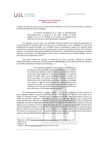 Sociología de las Profesiones
                                          Marta Jiménez Jaén


ortodoxo. Para ella, las mujeres son una “clase sexual” enfrentada, como tal, a la de los hombres. Su posición
de clase viene determinada por la biología:

                           “La función reproductiva de la mujer es intrínsecamente
                  determinante para su opresión y, por tanto, también la familia
                  biológica lo es (...). Los hombres y las mujeres son anatómicamente
                                                                             16
                  diferentes y de ahí que no estén igualmente privilegiados”

        Las relaciones entre los sexos son concebidas de forma aislada de las relaciones económicas tal
como las entendió el marxismo clásico, de modo que es el patriarcado –y no el “capitalismo”- la estructura
fundamental del reparto del poder en la sociedad, siendo la sexualidad el origen de la opresión social
fundamental. La opresión económica de las mujeres, para Firestone, es secundaria respecto a las relaciones
sexuales, y la revolución feminista queda definida en términos de la “eliminación de los privilegios masculinos
mediante la eliminación de la diferenciación sexual misma y la destrucción de la familia biológica como la
                                       17
forma básica de la organización social” .

         Este primer intento de concebir el patriarcado de forma autónoma, definido en términos
nítidamente duales y mecanicistas, permitió la aparición de las primeras críticas desde el feminismo marxista.
Z. Eisenstein sintetizaba como sigue sus limitaciones:

                           “Las conexiones y relaciones entre el sistema de clase sexual y
                  el sistema de clase económica permanecen indefinidas en los escritos
                  de las feministas radicales. El poder se trata en términos de la mitad de
                  la dicotomía, está basado en lo sexual y el capitalismo no aparece
                  dentro del análisis teórico para determinar el acceso al poder que
                  tienen las mujeres. De manera similar, se mantienen separadas las
                  interacciones entre el patriarcado como sistema de poder y la biología
                  de la mujer. En lugar de considerar una formulación histórica de la
                  opresión de la mujer, se nos presenta un determinismo biológico. El
                  resultado final de esta dicotomización es el de separar la relación entre
                                                                         18
                  estas condiciones y las ideologías que las sostienen.”

          Pero estas primeras críticas no cierran el debate, y autoras como C. Delphy en Francia insisten en
que es deseable elaborar una teoría del patriarcado sin “contaminaciones” marxistas. Esta autora, en su
                                 19
trabajo “El enemigo principal” considera que las sociedades patriarcales están organizadas en torno a un
“modo de producción doméstico” independiente del modo de producción capitalista, que se apoya en el
trabajo gratuito de las mujeres en la crianza de los hijos y los servicios domésticos. Las “relaciones sociales de
producción” que afectan específicamente a las mujeres, de explotación por parte de sus maridos, son las que
explican que sus trabajos se vean excluidos del mundo del valor. La evidencia más palpable del peso de las
relaciones domésticas sobre el contenido de las tareas realizadas por las mujeres es que muchas de estas
tareas se realizan en el mercado y en éste sí son remuneradas. El trabajo doméstico es un trabajo productivo
en sí mismo; su caracterización como “improductivo” deriva de la negación del marco social en el que éste se
realiza, el de la gratuidad del ámbito doméstico, y no de su propio contenido.


16
   Eisenstein, Z. (1980): Patriarcado capitalista y feminismo socialista, México, Siglo XXI, p. 29.
17
   Ibídem, p. 30.
18
   Ibídem, p. 33.
19
   Delphy, C. (1982): El enemigo principal, Barcelona, Edicions La Sal.
 