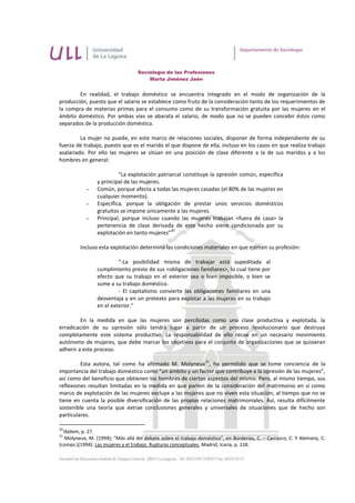 Sociología de las Profesiones
                                       Marta Jiménez Jaén


        En realidad, el trabajo doméstico se encuentra integrado en el modo de organización de la
producción, puesto que el salario se establece como fruto de la consideración tanto de los requerimientos de
la compra de materias primas para el consumo como de su transformación gratuita por las mujeres en el
ámbito doméstico. Por ambas vías se abarata el salario, de modo que no se pueden concebir éstos como
separados de la producción doméstica.

         La mujer no puede, en este marco de relaciones sociales, disponer de forma independiente de su
fuerza de trabajo, puesto que es el marido el que dispone de ella, incluso en los casos en que realiza trabajo
asalariado. Por ello las mujeres se sitúan en una posición de clase diferente a la de sus maridos y a los
hombres en general:

                          “La explotación patriarcal constituye la opresión común, específica
                 y principal de las mujeres.
            -    Común, porque afecta a todas las mujeres casadas (el 80% de las mujeres en
                 cualquier momento).
            -    Específica, porque la obligación de prestar unos servicios domésticos
                 gratuitos se impone únicamente a las mujeres.
            -    Principal, porque incluso cuando las mujeres trabajan <fuera de casa> la
                 pertenencia de clase derivada de este hecho viene condicionada por su
                                                20
                 explotación en tanto mujeres”

         Incluso esta explotación determina las condiciones materiales en que ejercen su profesión:

                          “-La posibilidad misma de trabajar está supeditada al
                 cumplimiento previo de sus <obligaciones familiares>, lo cual tiene por
                 efecto que su trabajo en el exterior sea o bien imposible, o bien se
                 sume a su trabajo doméstico.
                          - El capitalismo convierte las obligaciones familiares en una
                 desventaja y en un pretexto para explotar a las mujeres en su trabajo
                 en el exterior.”

         En la medida en que las mujeres son percibidas como una clase productiva y explotada, la
erradicación de su opresión sólo tendrá lugar a partir de un proceso revolucionario que destruya
completamente este sistema productivo. La responsabilidad de ello recae en un necesario movimiento
autónomo de mujeres, que debe marcar los objetivos para el conjunto de organizaciones que se quisieran
adherir a este proceso.
                                                                 21
         Esta autora, tal como ha afirmado M. Molyneux , ha permitido que se tome conciencia de la
importancia del trabajo doméstico como “un ámbito y un factor que contribuye a la opresión de las mujeres”,
así como del beneficio que obtienen los hombres de ciertos aspectos del mismo. Pero, al mismo tiempo, sus
reflexiones resultan limitadas en la medida en que parten de la consideración del matrimonio en sí como
marco de explotación de las mujeres excluye a las mujeres que no viven esta situación, al tiempo que no se
tiene en cuenta la posible diversificación de las propias relaciones matrimoniales. Así, resulta difícilmente
sostenible una teoría que extrae conclusiones generales y universales de situaciones que de hecho son
particulares.

20
  Ibídem, p. 27.
21
   Molyneux, M. (1994); “Más allá del debate sobre el trabajo doméstico”, en Borderías, C. – Carrasco, C. Y Alemany, C.
(comps.)(1994): Las mujeres y el trabajo. Rupturas conceptuales, Madrid, Icaria, p. 118.
 