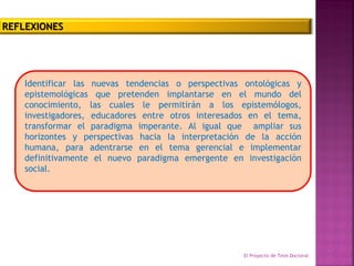 Identificar las nuevas tendencias o perspectivas ontológicas y
epistemológicas que pretenden implantarse en el mundo del
conocimiento, las cuales le permitirán a los epistemólogos,
investigadores, educadores entre otros interesados en el tema,
transformar el paradigma imperante. Al igual que ampliar sus
horizontes y perspectivas hacia la interpretación de la acción
humana, para adentrarse en el tema gerencial e implementar
definitivamente el nuevo paradigma emergente en investigación
social.
El Proyecto de Tesis Doctoral Equipo
N°3
REFLEXIONES
 