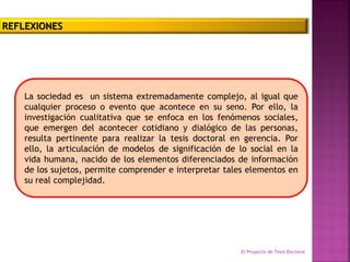 La sociedad es un sistema extremadamente complejo, al igual que
cualquier proceso o evento que acontece en su seno. Por ello, la
investigación cualitativa que se enfoca en los fenómenos sociales,
que emergen del acontecer cotidiano y dialógico de las personas,
resulta pertinente para realizar la tesis doctoral en gerencia. Por
ello, la articulación de modelos de significación de lo social en la
vida humana, nacido de los elementos diferenciados de información
de los sujetos, permite comprender e interpretar tales elementos en
su real complejidad.
El Proyecto de Tesis Doctoral Equipo
N°3
REFLEXIONES
 