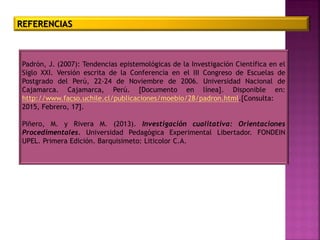 REFERENCIAS
Padrón, J. (2007): Tendencias epistemológicas de la Investigación Científica en el
Siglo XXI. Versión escrita de la Conferencia en el III Congreso de Escuelas de
Postgrado del Perú, 22-24 de Noviembre de 2006. Universidad Nacional de
Cajamarca. Cajamarca, Perú. [Documento en línea]. Disponible en:
http://www.facso.uchile.cl/publicaciones/moebio/28/padron.html.[Consulta:
2015, Febrero, 17].
Piñero, M. y Rivera M. (2013). Investigación cualitativa: Orientaciones
Procedimentales. Universidad Pedagógica Experimental Libertador. FONDEIN
UPEL. Primera Edición. Barquisimeto: Liticolor C.A.
 