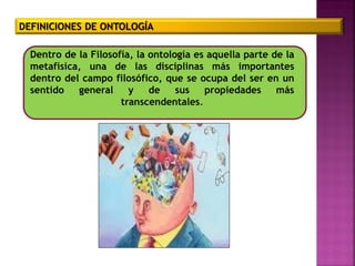 DEFINICIONES DE ONTOLOGÍA
Dentro de la Filosofía, la ontología es aquella parte de la
metafísica, una de las disciplinas más importantes
dentro del campo filosófico, que se ocupa del ser en un
sentido general y de sus propiedades más
transcendentales.
 