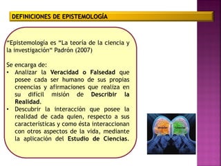 DEFINICIONES DE EPISTEMOLOGÍA
“Epistemología es “La teoría de la ciencia y
la investigación“ Padrón (2007)
Se encarga de:
• Analizar la Veracidad o Falsedad que
posee cada ser humano de sus propias
creencias y afirmaciones que realiza en
su difícil misión de Describir la
Realidad.
• Descubrir la interacción que posee la
realidad de cada quien, respecto a sus
características y como ésta interaccionan
con otros aspectos de la vida, mediante
la aplicación del Estudio de Ciencias.
 
