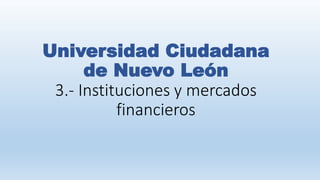 Universidad Ciudadana
de Nuevo León
3.- Instituciones y mercados
financieros
 