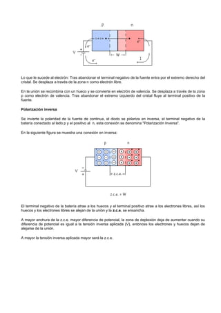Lo que le sucede al electrón: Tras abandonar el terminal negativo de la fuente entra por el extremo derecho del
cristal. Se desplaza a través de la zona n como electrón libre.

En la unión se recombina con un hueco y se convierte en electrón de valencia. Se desplaza a través de la zona
p como electrón de valencia. Tras abandonar el extremo izquierdo del cristal fluye al terminal positivo de la
fuente.

Polarización inversa

Se invierte la polaridad de la fuente de continua, el diodo se polariza en inversa, el terminal negativo de la
batería conectado al lado p y el positivo al n, esta conexión se denomina "Polarización Inversa".

En la siguiente figura se muestra una conexión en inversa:




El terminal negativo de la batería atrae a los huecos y el terminal positivo atrae a los electrones libres, así los
huecos y los electrones libres se alejan de la unión y la z.c.e. se ensancha.

A mayor anchura de la z.c.e. mayor diferencia de potencial, la zona de deplexión deja de aumentar cuando su
diferencia de potencial es igual a la tensión inversa aplicada (V), entonces los electrones y huecos dejan de
alejarse de la unión.

A mayor la tensión inversa aplicada mayor será la z.c.e.
 