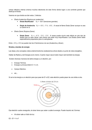 campo eléctrico intenso arranca muchos electrones de esta forma dando lugar a una corriente grande que
destruye el Diodo.

Veamos en que diodos se dan estos 2 efectos:

    •   Efecto Avalancha (Ruptura por avalancha)
             Diodo Rectificador VR = - 50 V (tensiones grandes).

                 Diodo de Avalancha VR = - 6 V, - 7 V, - 8 V... A veces le llama Diodo Zener aunque no sea
                  un Zener en si.

    •   Efecto Zener (Ruptura Zener)

                 Diodo Zener VR = - 4 V, - 3 V, - 2 V... A veces puede ocurrir este efecto en otro tipo de
                  diodos que no sean Zener, pero tienen que estar muy impurificados. Los Diodos Zener están
                  especialmente preparados para no estropearse.

Entre - 4 V y - 6 V se pueden dar los 2 fenómenos a la vez (Avalancha y Zener).

Niveles y bandas de energía

Las ideas y los conceptos vistos anteriormente los analizaremos ahora desde un punto de vista energético.

Hablar de Radios y de Energías es lo mismo. Cuanto mayor sea el radio mayor será también la energía.

Existen diversas maneras de darle energía a un electrón, por:

    •   Energía Térmica.
    •   Energía Luminosa (fotón E = h x f).

    •   Campo Eléctrico.

    •   etc...

Si se le da energía a un electrón para que pase de E1 a E2, este electrón puede pasar de una orbita a otra.




Ese electrón vuelve enseguida, al volver tiene que ceder o soltar la energía. Puede hacerlo de 2 formas:

    •   Al volver sale un fotón de luz:

E2 - E1 = h x f
 