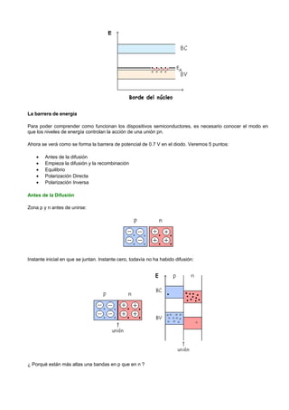 La barrera de energía

Para poder comprender como funcionan los dispositivos semiconductores, es necesario conocer el modo en
que los niveles de energía controlan la acción de una unión pn.

Ahora se verá como se forma la barrera de potencial de 0.7 V en el diodo. Veremos 5 puntos:

    •   Antes de la difusión
    •   Empieza la difusión y la recombinación
    •   Equilibrio
    •   Polarización Directa
    •   Polarización Inversa

Antes de la Difusión

Zona p y n antes de unirse:




Instante inicial en que se juntan. Instante cero, todavía no ha habido difusión:




¿ Porqué están más altas una bandas en p que en n ?
 