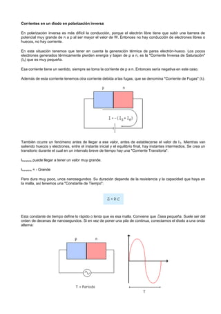 Corrientes en un diodo en polarización inversa

En polarización inversa es más difícil la conducción, porque el electrón libre tiene que subir una barrera de
potencial muy grande de n a p al ser mayor el valor de W. Entonces no hay conducción de electrones libres o
huecos, no hay corriente.

En esta situación tenemos que tener en cuenta la generación térmica de pares electrón-hueco. Los pocos
electrones generados térmicamente pierden energía y bajan de p a n, es la "Corriente Inversa de Saturación"
(IS) que es muy pequeña.

Esa corriente tiene un sentido, siempre se toma la corriente de p a n. Entonces sería negativa en este caso.

Además de esta corriente tenemos otra corriente debida a las fugas, que se denomina "Corriente de Fugas" (I f).




También ocurre un fenómeno antes de llegar a ese valor, antes de establecerse el valor de I S. Mientras van
saliendo huecos y electrones, entre el instante inicial y el equilibrio final, hay instantes intermedios. Se crea un
transitorio durante el cual en un intervalo breve de tiempo hay una "Corriente Transitoria".

Itransitoria puede llegar a tener un valor muy grande.

Itransitoria = - Grande

Pero dura muy poco, unos nanosegundos. Su duración depende de la resistencia y la capacidad que haya en
la malla, así tenemos una "Constante de Tiempo":




Esta constante de tiempo define lo rápido o lenta que es esa malla. Conviene que sea pequeña. Suele ser del
orden de decenas de nanosegundos. Si en vez de poner una pila de continua, conectamos el diodo a una onda
alterna:
 