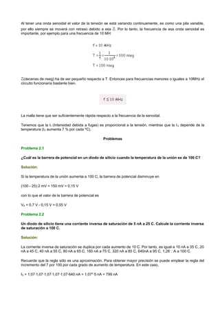 Al tener una onda senoidal el valor de la tensión se está variando continuamente, es como una pila variable,
por ello siempre se moverá con retraso debido a esa . Por lo tanto, la frecuencia de esa onda senoidal es
importante, por ejemplo para una frecuencia de 10 MH:




  (decenas de nseg) ha de ser pequeño respecto a T. Entonces para frecuencias menores o iguales a 10MHz el
circuito funcionaría bastante bien.




La malla tiene que ser suficientemente rápida respecto a la frecuencia de la senoidal.

Tenemos que la If (Intensidad debida a fugas) es proporcional a la tensión, mientras que la I S depende de la
temperatura (IS aumenta 7 % por cada ºC).

                                                    Problemas

Problema 2.1

¿Cuál es la barrera de potencial en un diodo de silicio cuando la temperatura de la unión es de 100 C?

Solución:

Si la temperatura de la unión aumenta a 100 C, la barrera de potencial disminuye en

(100 - 25)·2 mV = 150 mV = 0,15 V

con lo que el valor de la barrera de potencial es

VB = 0,7 V - 0,15 V = 0,55 V

Problema 2.2

Un diodo de silicio tiene una corriente inversa de saturación de 5 nA a 25 C. Calcule la corriente inversa
de saturación a 100 C.

Solución:

La corriente inversa de saturación se duplica por cada aumento de 10 C. Por tanto, es igual a 10 nA a 35 C, 20
nA a 45 C, 40 nA a 55 C, 80 nA a 65 C, 160 nA a 75 C, 320 nA a 85 C, 640nA a 95 C, 1,28 A a 100 C.

Recuerde que la regla sólo es una aproximación. Para obtener mayor precisión se puede emplear la regla del
incremento del 7 por 100 por cada grado de aumento de temperatura. En este caso,

IS = 1,07·1,07·1,07·1,07·1,07·640 nA = 1,075·5 nA = 799 nA
 
