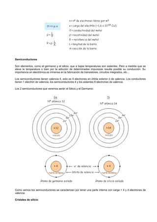 Semiconductores

Son elementos, como el germanio y el silicio, que a bajas temperaturas son aislantes. Pero a medida que se
eleva la temperatura o bien por la adicción de determinadas impurezas resulta posible su conducción. Su
importancia en electrónica es inmensa en la fabricación de transistores, circuitos integrados, etc...

Los semiconductores tienen valencia 4, esto es 4 electrones en órbita exterior ó de valencia. Los conductores
tienen 1 electrón de valencia, los semiconductores 4 y los aislantes 8 electrones de valencia.

Los 2 semiconductores que veremos serán el Silicio y el Germanio:




Como vemos los semiconductores se caracterizan por tener una parte interna con carga + 4 y 4 electrones de
valencia.

Cristales de silicio
 