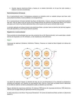 •    Quedan algunos electrones libres y huecos en un estado intermedio, en el que han sido creados y
         todavía no se han recombinado.

Semiconductores intrínsecos

Es un semiconductor puro. A temperatura ambiente se comporta como un aislante porque solo tiene unos
pocos electrones libres y huecos debidos a la energía térmica.

En un semiconductor intrínseco también hay flujos de electrones y huecos, aunque la corriente total resultante
sea cero. Esto se debe a que por acción de la energía térmica se producen los electrones libres y los huecos
por pares, por lo tanto hay tantos electrones libres como huecos con lo que la corriente total es cero.

La tensión aplicada en la figura forzará a los electrones libres a circular hacia la derecha (del terminal negativo
de la pila al positivo) y a los huecos hacia la izquierda.

Dopado de un semiconductor

Para aumentar la conductividad (que sea más conductor) de un SC (Semiconductor), se le suele dopar o añadir
átomos de impurezas a un SC intrínseco, un SC dopado es un SC extrínseco.

Caso 1

Impurezas de valencia 5 (Arsénico, Antimonio, Fósforo). Tenemos un cristal de Silicio dopado con átomos de
valencia 5.




Los átomo de valencia 5 tienen un electrón de más, así con una temperatura no muy elevada (a temperatura
ambiente por ejemplo), el 5º electrón se hace electrón libre. Esto es, como solo se pueden tener 8 electrones
en la órbita de valencia, el átomo pentavalente suelta un electrón que será libre.

Siguen dándose las reacciones anteriores. Si metemos 1000 átomos de impurezas tendremos 1000 electrones
más los que se hagan libres por generación térmica (muy pocos).

A estas impurezas se les llama "Impurezas Donadoras". El número de electrones libres se llama n (electrones
libres/m3).
 