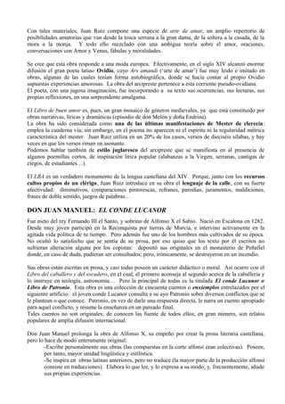 Con tales materiales, Juan Ruiz compone una especie de arte de amar, un amplio repertorio de
posibilidades amatorias que van desde la tosca serrana a la gran dama, de la soltera a la casada, de la
mora a la monja. Y todo ello mezclado con una ambigua teoría sobre el amor, oraciones,
conversaciones con Amor y Venus, fábulas y moralidades.

Se cree que esta obra responde a una moda europea. Efectivamente, en el siglo XIV alcanzó enorme
difusión el gran poeta latino Ovidio, cuyo Ars amandi (‘arte de amar’) fue muy leído e imitado en
obras, algunas de las cuales tenían forma autobiográfica, donde se hacía contar al propio Ovidio
supuestas experiencias amorosas. La obra del arcipreste pertenece a esta corriente pseudo-ovidiana.
El poeta, con una jugosa imaginación, fue incorporando a su texto sus ocurrencias, sus lecturas, sus
propias reflexiones, en una sorprendente amalgama.

El Libro de buen amor es, pues, un gran mosaico de géneros medievales, ya que está constituido por
obras narrativas, líricas y dramáticas (episodio de don Melón y doña Endrina).
La obra ha sido considerada como una de las últimas manifestaciones de Mester de clerecía:
emplea la cuaderna vía; sin embargo, en el poema no aparecen ni el espíritu ni la regularidad métrica
característica del mester. Juan Ruiz utiliza en un 20% de los casos, versos de dieciséis sílabas, y hay
veces en que los versos riman en asonante.
Podemos hablar también de estilo juglaresco del arcipreste que se manifiesta en al presencia de
algunos poemillas cortos, de inspiración lírica popular (alabanzas a la Virgen, serranas, cantigas de
ciegos, de estudiantes…).

El LBA es un verdadero monumento de la lengua castellana del XIV. Porque, junto con los recursos
cultos propios de un clérigo, Juan Ruiz introduce en su obra el lenguaje de la calle, con su fuerte
afectividad: diminutivos, comparaciones pintorescas, refranes, parodias, juramentos, maldiciones,
frases de doble sentido, juegos de palabras…

DON JUAN MANUEL: EL CONDE LUCANOR
Fue nieto del rey Fernando III el Santo, y sobrino de Alfonso X el Sabio. Nació en Escalona en 1282.
Desde muy joven participó en la Reconquista por tierras de Murcia, e intervino activamente en la
agitada vida política de tu tiempo. Pero además fue uno de los hombres más cultivados de su época.
No ocultó lo satisfecho que se sentía de su prosa, por eso quiso que los texto por él escritos no
sufrieran alteración alguna por los copistas: depositó sus originales en el monasterio de Peñafiel
donde, en caso de duda, pudieran ser consultados; pero, irónicamente, se destruyeron en un incendio.

Sus obras están escritas en prosa, y casi todas poseen un carácter didáctico o moral. Así ocurre con el
Libro del caballero y del escudero, en el cual, el primero aconseja al segundo acerca de la caballería y
lo instruye en teología, astronomía… Pero la principal de todas es la titulada El conde Lucanor o
Libro de Patronio. Esta obra es una colección de cincuenta cuentos o enxiemplos entrelazados por el
siguiente artificio: el joven conde Lucanor consulta a su ayo Patronio sobre diversos conflictos que se
le plantean o que conoce. Patronio, en vez de darle una respuesta directa, le narra un cuento apropiado
para aquel conflicto, y resume la enseñanza en un pareado final.
Tales cuentos no son originales; de conocen las fuente de todos ellos; en gran número, son relatos
populares de amplia difusión internacional.

Don Juan Manuel prolonga la obra de Alfonso X, su empeño por crear la prosa literaria castellana,
pero lo hace de modo enteramente original:
        -Escribe personalmente sus obras (las compuestas en la corte alfonsí eran colectivas). Poseen,
        por tanto, mayor unidad lingüística y estilística.
        -Se inspira en obras latinas anteriores, pero no traduce (la mayor parte de la producción alfonsí
        consiste en traducciones). Elabora lo que lee, y lo expresa a su modo; y, frecuentemente, añade
        sus propias experiencias.
 