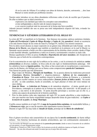 -Si en la corte de Alfonso X se trabajo con obras de historia, derecho, astronomía…, don Juan
        Manuel se siente atraído por problemas morales.

Nuestro autor introduce en sus obras abundantes reflexiones sobre el arte de escribir que él practica.
De ellas se deduce que su ideal consistía en:
        -expresarse con claridad (que todos los conceptos sean entendidos);
        -evitar ambigüedades y decirlo todo de manera inequívoca;
        -y ser conciso (explicar todo los necesario de la forma más breve posible).
Además procuró también dar una su prosa una total independencia respecto del latín, evitando los
latinismos.

TENDENCIAS Y GÉNEROS LITERARIOS EN EL SIGLO XV
La crisis del XV se manifestó en la literatura. Son famosos tres poemas satíricos anónimos titulados
Coplas del Providencial, Coplas de Mingo Revulgo y Coplas de ¡Ay, panadera!, donde se escarnecía
a los más ilustres linajes de las cortes de Juan II y Enrique IV, incluso a los mismos monarcas.
Pero la sátira social alcanza su mejor expresión en un género muy difundido por toda Europa: son las
Danzas de la Muerte, una alegoría (que también se manifestó en la pintura), en la cual la Muerte va
llamando sucesivamente a bailar con ella a representantes de las distintas clases sociales, desde el Papa
al más humilde labrador, igualándonos a todos en el morir y recriminando a muchos su mala vida.
Destaca igualmente el libro en prosa Corbacho o Reprobación del amor mundano, del Arcipreste de
Talavera, que se burla de las costumbres contemporáneas.

Con la concentración en este siglo de la nobleza en las cortes, y con la existencia de auténticas cortes
aristocráticas en diversas ciudades, la lírica culta de este siglo es fundamentalmente palaciega. Allí
los caballeros lucen su ingenio poético. Sus obras se han conservado en recopilaciones o cancioneros,
como los de Baena y de Stúñiga; por eso se llama a estas composiciones poesía de Cancionero.
Tres fueron los poetas que más destacaron:
 Íñigo López de Mendoza, Marqués de Santillana. En su poesía alterna las tradiciones provenzal
    (Canciones; Decires; Serranillas 2) y alegórico-dantesca: Infierno de los enamorados y
    Comedieta de Ponza. Este autor también conoció la métrica italiana de Petrarca, y, a imitación
    suya, quiso escribir sonetos en versos endecasílabos (Sonetos fechos al itálico modo). No acertó
    en ello: su oído castellano, hecho al octosílabo, no logró plasmar el ritmo del verso italiano de
    once sílabas.
 Juan de Mena: su Laberinto de Fortuna es de naturaleza alegórica: el poeta, guiado por al
    Providencia, contempla en el palacio de la Fortuna tres ruedas, dos inmóviles –la del pasado y el
    futuro-, y una móvil, la del presente. El poeta describe personajes y acciones que en ella ve, y
    realiza una especie de postración de la historia castellana.
 Pero la obra poética culta más importante del siglo XV no puede adscribirse a estas tendencias,
    sino que muestra una fuerte originalidad (aunque desarrolle temas de gran tradición): es Coplas a
    la muerte de su padre, de Jorge Manrique.

Castilla conoce también en el siglo XV el auge de la poesía lírica anónima, de incalculable belleza, y
el Romancero viejo, que es uno de nuestros más importantes tesoros literarios.
Durante el siglo XV fue muy leído el Amadís de Gaula, prototipo de los libros de caballerías3.



Pero el género novelesco más característico de esa época fue la novela sentimental, de fuerte influjo
italiano. Son historias lacrimosas de amantes aristocráticos, que ven continuamente amenazado o
2
  Las Serranillas del Marqués son una imitación de las pastorelas provenzales, donde se narra el encuentro de un caballero
con una pastora, a la que elegantemente corteja.
3
  Publicada en Valencia en 1490, Tirant lo Blanc fue la primera novela de caballerías impresa en España, de Joanot
Martorell. De esta obra afirmará más tarde Cervantes que era el mejor libro del mundo.
 