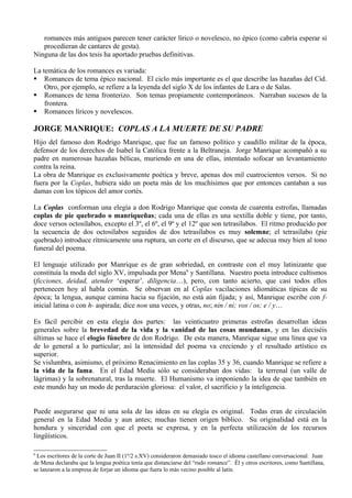 romances más antiguos parecen tener carácter lírico o novelesco, no épico (como cabría esperar si
   procedieran de cantares de gesta).
Ninguna de las dos tesis ha aportado pruebas definitivas.

La temática de los romances es variada:
 Romances de tema épico nacional. El ciclo más importante es el que describe las hazañas del Cid.
    Otro, por ejemplo, se refiere a la leyenda del siglo X de los infantes de Lara o de Salas.
 Romances de tema fronterizo. Son temas propiamente contemporáneos. Narraban sucesos de la
    frontera.
 Romances líricos y novelescos.

JORGE MANRIQUE: COPLAS A LA MUERTE DE SU PADRE
Hijo del famoso don Rodrigo Manrique, que fue un famoso político y caudillo militar de la época,
defensor de los derechos de Isabel la Católica frente a la Beltraneja. Jorge Manrique acompañó a su
padre en numerosas hazañas bélicas, muriendo en una de ellas, intentado sofocar un levantamiento
contra la reina.
La obra de Manrique es exclusivamente poética y breve, apenas dos mil cuatrocientos versos. Si no
fuera por la Coplas, hubiera sido un poeta más de los muchísimos que por entonces cantaban a sus
damas con los tópicos del amor cortés.

La Coplas conforman una elegía a don Rodrigo Manrique que consta de cuarenta estrofas, llamadas
coplas de pie quebrado o manriqueñas; cada una de ellas es una sextilla doble y tiene, por tanto,
doce versos octosílabos, excepto el 3º, el 6º, el 9º y el 12º que son tetrasílabos. El ritmo producido por
la secuencia de dos octosílabos seguidos de dos tetrasílabos es muy solemne; el tetrasílabo (pie
quebrado) introduce rítmicamente una ruptura, un corte en el discurso, que se adecua muy bien al tono
funeral del poema.

El lenguaje utilizado por Manrique es de gran sobriedad, en contraste con el muy latinizante que
constituía la moda del siglo XV, impulsada por Mena6 y Santillana. Nuestro poeta introduce cultismos
(ficciones, deidad, atender ‘esperar’, diligencia…), pero, con tanto acierto, que casi todos ellos
pertenecen hoy al habla común. Se observan en al Coplas vacilaciones idiomáticas típicas de su
época; la lengua, aunque camina hacia su fijación, no está aún fijada; y así, Manrique escribe con f-
inicial latina o con h- aspirada; dice non una veces, y otras, no; nin / ni; vos / os; e / y…

Es fácil percibir en esta elegía dos partes: las veinticuatro primeras estrofas desarrollan ideas
generales sobre la brevedad de la vida y la vanidad de las cosas mundanas, y en las dieciséis
últimas se hace el elogio fúnebre de don Rodrigo. De esta manera, Manrique sigue una línea que va
de lo general a lo particular; así la intensidad del poema va creciendo y el resultado artístico es
superior.
Se vislumbra, asimismo, el próximo Renacimiento en las coplas 35 y 36, cuando Manrique se refiere a
la vida de la fama. En el Edad Media sólo se consideraban dos vidas: la terrenal (un valle de
lágrimas) y la sobrenatural, tras la muerte. El Humanismo va imponiendo la idea de que también en
este mundo hay un modo de perduración gloriosa: el valor, el sacrificio y la inteligencia.


Puede asegurarse que ni una sola de las ideas en su elegía es original. Todas eran de circulación
general en la Edad Media y aun antes; muchas tienen origen bíblico. Su originalidad está en la
hondura y sinceridad con que el poeta se expresa, y en la perfecta utilización de los recursos
lingüísticos.

6
 Los escritores de la corte de Juan II (1ª/2 s.XV) consideraron demasiado tosco el idioma castellano conversacional. Juan
de Mena declaraba que la lengua poética tenía que distanciarse del “rudo romance”. Él y otros escritores, como Santillana,
se lanzaron a la empresa de forjar un idioma que fuera lo más vecino posible al latín.
 