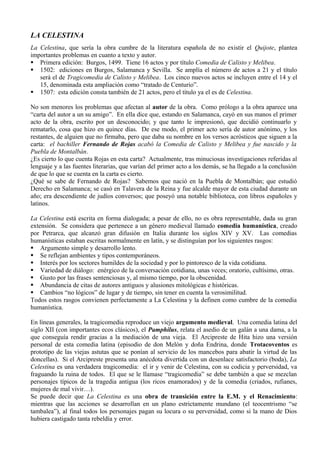 LA CELESTINA
La Celestina, que sería la obra cumbre de la literatura española de no existir el Quijote, plantea
importantes problemas en cuanto a texto y autor.
 Primera edición: Burgos, 1499. Tiene 16 actos y por título Comedia de Calisto y Melibea.
 1502: ediciones en Burgos, Salamanca y Sevilla. Se amplía el número de actos a 21 y el título
   será el de Tragicomedia de Calisto y Melibea. Los cinco nuevos actos se incluyen entre el 14 y el
   15, denominada esta ampliación como “tratado de Centurio”.
 1507: esta edición consta también de 21 actos, pero el título ya el es de Celestina.

No son menores los problemas que afectan al autor de la obra. Como prólogo a la obra aparece una
“carta del autor a un su amigo”. En ella dice que, estando en Salamanca, cayó en sus manos el primer
acto de la obra, escrito por un desconocido; y que tanto le impresionó, que decidió continuarlo y
rematarlo, cosa que hizo en quince días. De ese modo, el primer acto sería de autor anónimo, y los
restantes, de alguien que no firmaba, pero que daba su nombre en los versos acrósticos que siguen a la
carta: el bachiller Fernando de Rojas acabó la Comedia de Calisto y Melibea y fue nascido y la
Puebla de Montalbán.
¿Es cierto lo que cuenta Rojas en esta carta? Actualmente, tras minuciosas investigaciones referidas al
lenguaje y a las fuentes literarias, que varían del primer acto a los demás, se ha llegado a la conclusión
de que lo que se cuenta en la carta es cierto.
¿Qué se sabe de Fernando de Rojas? Sabemos que nació en la Puebla de Montalbán; que estudió
Derecho en Salamanca; se casó en Talavera de la Reina y fue alcalde mayor de esta ciudad durante un
año; era descendiente de judíos conversos; que poseyó una notable biblioteca, con libros españoles y
latinos.

La Celestina está escrita en forma dialogada; a pesar de ello, no es obra representable, dada su gran
extensión. Se considera que pertenece a un género medieval llamado comedia humanística, creado
por Petrarca, que alcanzó gran difusión en Italia durante los siglos XIV y XV. Las comedias
humanísticas estaban escritas normalmente en latín, y se distinguían por los siguientes rasgos:
 Argumento simple y desarrollo lento.
 Se reflejan ambientes y tipos contemporáneos.
 Interés por los sectores humildes de la sociedad y por lo pintoresco de la vida cotidiana.
 Variedad de diálogo: enérgico de la conversación cotidiana, unas veces; oratorio, cultísimo, otras.
 Gusto por las frases sentenciosas y, al mismo tiempo, por la obscenidad.
 Abundancia de citas de autores antiguos y alusiones mitológicas e históricas.
 Cambios “no lógicos” de lugar y de tiempo, sin tener en cuenta la verosimilitud.
Todos estos rasgos convienen perfectamente a La Celestina y la definen como cumbre de la comedia
humanística.

En líneas generales, la tragicomedia reproduce un viejo argumento medieval. Una comedia latina del
siglo XII (con importantes ecos clásicos), el Pamphilus, relata el asedio de un galán a una dama, a la
que conseguía rendir gracias a la mediación de una vieja. El Arcipreste de Hita hizo una versión
personal de esta comedia latina (episodio de don Melón y doña Endrina, donde Trotacoventos es
prototipo de las viejas astutas que se ponían al servicio de los mancebos para abatir la virtud de las
doncellas). Si el Arcipreste presenta una anécdota divertida con un desenlace satisfactorio (boda), La
Celestina es una verdadera tragicomedia: el ir y venir de Celestina, con su codicia y perversidad, va
fraguando la ruina de todos. El que se le llamase “tragicomedia” se debe también a que se mezclan
personajes típicos de la tragedia antigua (los ricos enamorados) y de la comedia (criados, rufianes,
mujeres de mal vivir…).
Se puede decir que La Celestina es una obra de transición entre la E.M. y el Renacimiento:
mientras que las acciones se desarrollan en un plano estrictamente mundano (el teocentrismo “se
tambalea”), al final todos los personajes pagan su locura o su perversidad, como si la mano de Dios
hubiera castigado tanta rebeldía y error.
 