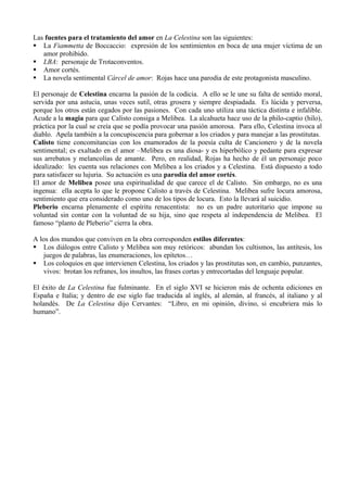 Las fuentes para el tratamiento del amor en La Celestina son las siguientes:
 La Fiammetta de Boccaccio: expresión de los sentimientos en boca de una mujer víctima de un
   amor prohibido.
 LBA: personaje de Trotaconventos.
 Amor cortés.
 La novela sentimental Cárcel de amor: Rojas hace una parodia de este protagonista masculino.

El personaje de Celestina encarna la pasión de la codicia. A ello se le une su falta de sentido moral,
servida por una astucia, unas veces sutil, otras grosera y siempre despiadada. Es lúcida y perversa,
porque los otros están cegados por las pasiones. Con cada uno utiliza una táctica distinta e infalible.
Acude a la magia para que Calisto consiga a Melibea. La alcahueta hace uso de la philo-captio (hilo),
práctica por la cual se creía que se podía provocar una pasión amorosa. Para ello, Celestina invoca al
diablo. Apela también a la concupiscencia para gobernar a los criados y para manejar a las prostitutas.
Calisto tiene concomitancias con los enamorados de la poesía culta de Cancionero y de la novela
sentimental; es exaltado en el amor –Melibea es una diosa- y es hiperbólico y pedante para expresar
sus arrebatos y melancolías de amante. Pero, en realidad, Rojas ha hecho de él un personaje poco
idealizado: les cuenta sus relaciones con Melibea a los criados y a Celestina. Está dispuesto a todo
para satisfacer su lujuria. Su actuación es una parodia del amor cortés.
El amor de Melibea posee una espiritualidad de que carece el de Calisto. Sin embargo, no es una
ingenua: ella acepta lo que le propone Calisto a través de Celestina. Melibea sufre locura amorosa,
sentimiento que era considerado como uno de los tipos de locura. Esto la llevará al suicidio.
Pleberio encarna plenamente el espíritu renacentista: no es un padre autoritario que impone su
voluntad sin contar con la voluntad de su hija, sino que respeta al independencia de Melibea. El
famoso “planto de Pleberio” cierra la obra.

A los dos mundos que conviven en la obra corresponden estilos diferentes:
 Los diálogos entre Calisto y Melibea son muy retóricos: abundan los cultismos, las antítesis, los
    juegos de palabras, las enumeraciones, los epítetos…
 Los coloquios en que intervienen Celestina, los criados y las prostitutas son, en cambio, punzantes,
    vivos: brotan los refranes, los insultos, las frases cortas y entrecortadas del lenguaje popular.

El éxito de La Celestina fue fulminante. En el siglo XVI se hicieron más de ochenta ediciones en
España e Italia; y dentro de ese siglo fue traducida al inglés, al alemán, al francés, al italiano y al
holandés. De La Celestina dijo Cervantes: “Libro, en mi opinión, divino, si encubriera más lo
humano”.
 