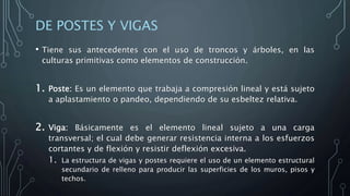 DE POSTES Y VIGAS
• Tiene sus antecedentes con el uso de troncos y árboles, en las
culturas primitivas como elementos de construcción.
1. Poste: Es un elemento que trabaja a compresión lineal y está sujeto
a aplastamiento o pandeo, dependiendo de su esbeltez relativa.
2. Viga: Básicamente es el elemento lineal sujeto a una carga
transversal; el cual debe generar resistencia interna a los esfuerzos
cortantes y de flexión y resistir deflexión excesiva.
1. La estructura de vigas y postes requiere el uso de un elemento estructural
secundario de relleno para producir las superficies de los muros, pisos y
techos.
 