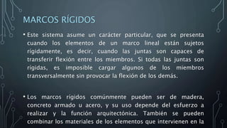 MARCOS RÍGIDOS
• Este sistema asume un carácter particular, que se presenta
cuando los elementos de un marco lineal están sujetos
rígidamente, es decir, cuando las juntas son capaces de
transferir flexión entre los miembros. Si todas las juntas son
rígidas, es imposible cargar algunos de los miembros
transversalmente sin provocar la flexión de los demás.
• Los marcos rígidos comúnmente pueden ser de madera,
concreto armado u acero, y su uso depende del esfuerzo a
realizar y la función arquitectónica. También se pueden
combinar los materiales de los elementos que intervienen en la
 