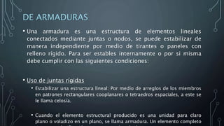 DE ARMADURAS
• Una armadura es una estructura de elementos lineales
conectados mediante juntas o nodos, se puede estabilizar de
manera independiente por medio de tirantes o paneles con
relleno rígido. Para ser estables internamente o por si misma
debe cumplir con las siguientes condiciones:
• Uso de juntas rígidas
• Estabilizar una estructura lineal: Por medio de arreglos de los miembros
en patrones rectangulares cooplanares o tetraedros espaciales, a este se
le llama celosía.
• Cuando el elemento estructural producido es una unidad para claro
plano o voladizo en un plano, se llama armadura. Un elemento completo
 