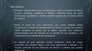 • DE CÚPULA
• Elemento arquitectónico que se utiliza para cubrir un espacio de planta
circular, cuadrada, poligonal o elíptica, mediante arcos de perfil
semicircular, parabólico u ovoide, rotados respecto de un punto central
de simetría.
• Desde el punto de vista estructural, una cúpula delgada puede
considerarse un elemento bidimensional de doble curvatura con simetría
radial (respecto al centro de la esfera inscrita). Los esfuerzos
predominantes son de tracción en el sentido de los paralelos y de
compresión en el sentido de los meridianos.
• En cúpulas de gran diámetro existen problemas serios de cargas
eventuales que pueden llegar a ser muy importantes y obligan a un
estudio profundo de los esfuerzos de flexión o pandeo que pueden
producirse.
 