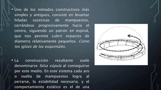• Uno de los métodos constructivos más
simples y antiguos, consiste en levantar
hiladas sucesivas de mampuestos,
cerrándose progresivamente hacia el
centro, siguiendo un patrón en espiral,
que nos permite cubrir espacios de
diámetro relativamente pequeños. Como
los iglúes de los esquimales.
• La construcción resultante suele
denominarse falsa cúpula al conseguirse
por este medio. En este sistema cada aro
o vuelta de mampuestos logra al
cerrarse, la estabilidad necesaria; y el
comportamiento estático es el de una
 