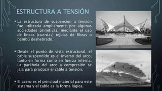 ESTRUCTURA A TENSIÓN
• La estructura de suspensión a tensión
fue utilizada ampliamente por algunas
sociedades primitivas, mediante el uso
de líneas (cuerdas) tejidas de fibras o
bambú deshebrado.
• Desde el punto de vista estructural, el
cable suspendido es el inverso del arco,
tanto en forma como en fuerza interna.
La parábola del arco a compresión se
jala para producir el cable a tensión.
• El acero es el principal material para este
sistema y el cable es la forma lógica.
 