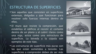 ESTRUCTURA DE SUPERFICIES
• Son aquellas que consisten en superficies
extensas, delgadas y que funcionan para
resolver solo fuerzas internas dentro de
ellas.
• El muro que resiste la compresión, que
estabiliza el edificio al resistir el cortante
dentro de un plano y al cubrir claros como
una viga, actúa como una estructura de
superficie. La bóveda y la cúpula son
ejemplos de este tipo.
• Las estructuras de superficie más puras son
las que están sometidos a tensión. Las
superficies a compresión deben de ser más
 