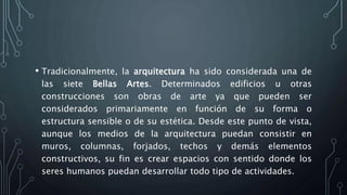 • Tradicionalmente, la arquitectura ha sido considerada una de
las siete Bellas Artes. Determinados edificios u otras
construcciones son obras de arte ya que pueden ser
considerados primariamente en función de su forma o
estructura sensible o de su estética. Desde este punto de vista,
aunque los medios de la arquitectura puedan consistir en
muros, columnas, forjados, techos y demás elementos
constructivos, su fin es crear espacios con sentido donde los
seres humanos puedan desarrollar todo tipo de actividades.
 