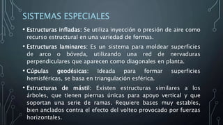 SISTEMAS ESPECIALES
• Estructuras infladas: Se utiliza inyección o presión de aire como
recurso estructural en una variedad de formas.
• Estructuras laminares: Es un sistema para moldear superficies
de arco o bóveda, utilizando una red de nervaduras
perpendiculares que aparecen como diagonales en planta.
• Cúpulas geodésicas: Ideada para formar superficies
hemisféricas, se basa en triangulación esférica.
• Estructuras de mástil: Existen estructuras similares a los
árboles, que tienen piernas únicas para apoyo vertical y que
soportan una serie de ramas. Requiere bases muy estables,
bien anclados contra el efecto del volteo provocado por fuerzas
horizontales.
 
