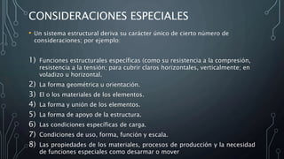 CONSIDERACIONES ESPECIALES
• Un sistema estructural deriva su carácter único de cierto número de
consideraciones; por ejemplo:
1) Funciones estructurales específicas (como su resistencia a la compresión,
resistencia a la tensión; para cubrir claros horizontales, verticalmente; en
voladizo u horizontal.
2) La forma geométrica u orientación.
3) El o los materiales de los elementos.
4) La forma y unión de los elementos.
5) La forma de apoyo de la estructura.
6) Las condiciones específicas de carga.
7) Condiciones de uso, forma, función y escala.
8) Las propiedades de los materiales, procesos de producción y la necesidad
de funciones especiales como desarmar o mover
 