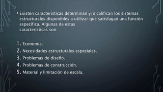 • Existen características determinan y/o califican los sistemas
estructurales disponibles a utilizar que satisfagan una función
específica. Algunas de estas
características son:
1. Economía.
2. Necesidades estructurales especiales.
3. Problemas de diseño.
4. Problemas de construcción.
5. Material y limitación de escala.
 